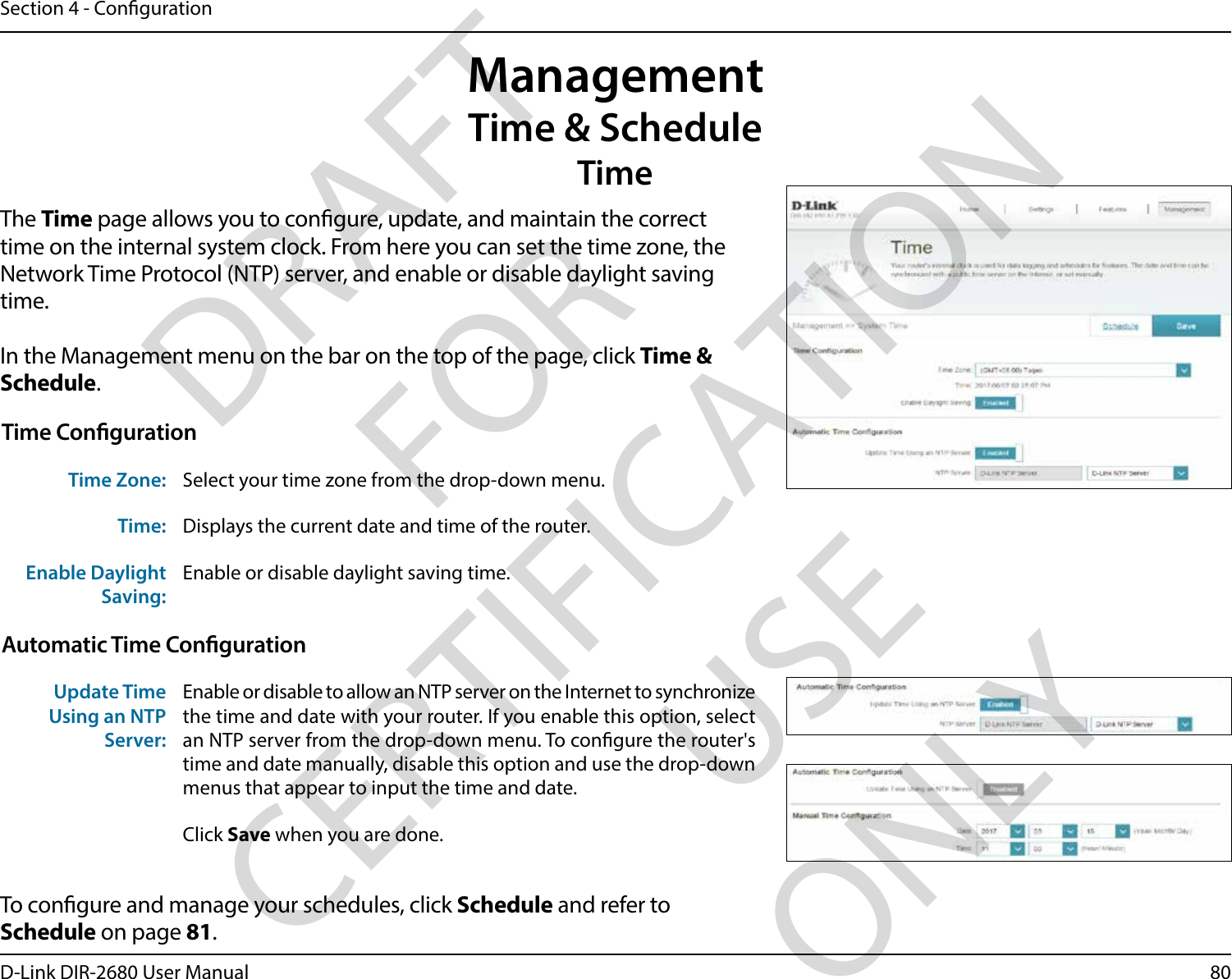 80D-Link DIR-2680 User ManualSection 4 - CongurationManagementTime &amp; ScheduleTimeThe Time page allows you to congure, update, and maintain the correct time on the internal system clock. From here you can set the time zone, the Network Time Protocol (NTP) server, and enable or disable daylight saving time.In the Management menu on the bar on the top of the page, click Time &amp; Schedule.To congure and manage your schedules, click Schedule and refer to Schedule on page 81.Time CongurationTime Zone: Select your time zone from the drop-down menu.Time: Displays the current date and time of the router.Enable Daylight Saving:Enable or disable daylight saving time.Automatic Time CongurationUpdate Time Using an NTP Server:Enable or disable to allow an NTP server on the Internet to synchronize the time and date with your router. If you enable this option, select an NTP server from the drop-down menu. To congure the router&apos;s time and date manually, disable this option and use the drop-down menus that appear to input the time and date.Click Save when you are done.DRAFT FOR CERTIFICATION USE ONLY