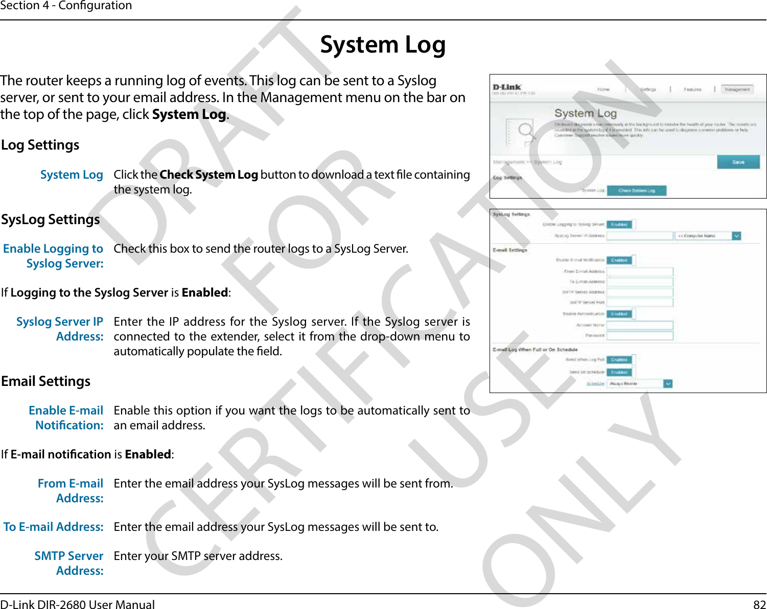 82D-Link DIR-2680 User ManualSection 4 - CongurationSystem LogThe router keeps a running log of events. This log can be sent to a Syslog server, or sent to your email address. In the Management menu on the bar on the top of the page, click System Log. Log SettingsSystem Log Click the Check System Log button to download a text le containing the system log.SysLog SettingsEnable Logging to Syslog Server:Check this box to send the router logs to a SysLog Server. If Logging to the Syslog Server is Enabled:Syslog Server IP Address:Enter the IP address for the Syslog server. If the Syslog server is connected to the extender, select it from the drop-down menu to automatically populate the eld. Email SettingsEnable E-mail Notication:Enable this option if you want the logs to be automatically sent to an email address.If E-mail notication is Enabled:From E-mail Address:Enter the email address your SysLog messages will be sent from.To E-mail Address: Enter the email address your SysLog messages will be sent to.SMTP Server Address:Enter your SMTP server address.DRAFT FOR CERTIFICATION USE ONLY