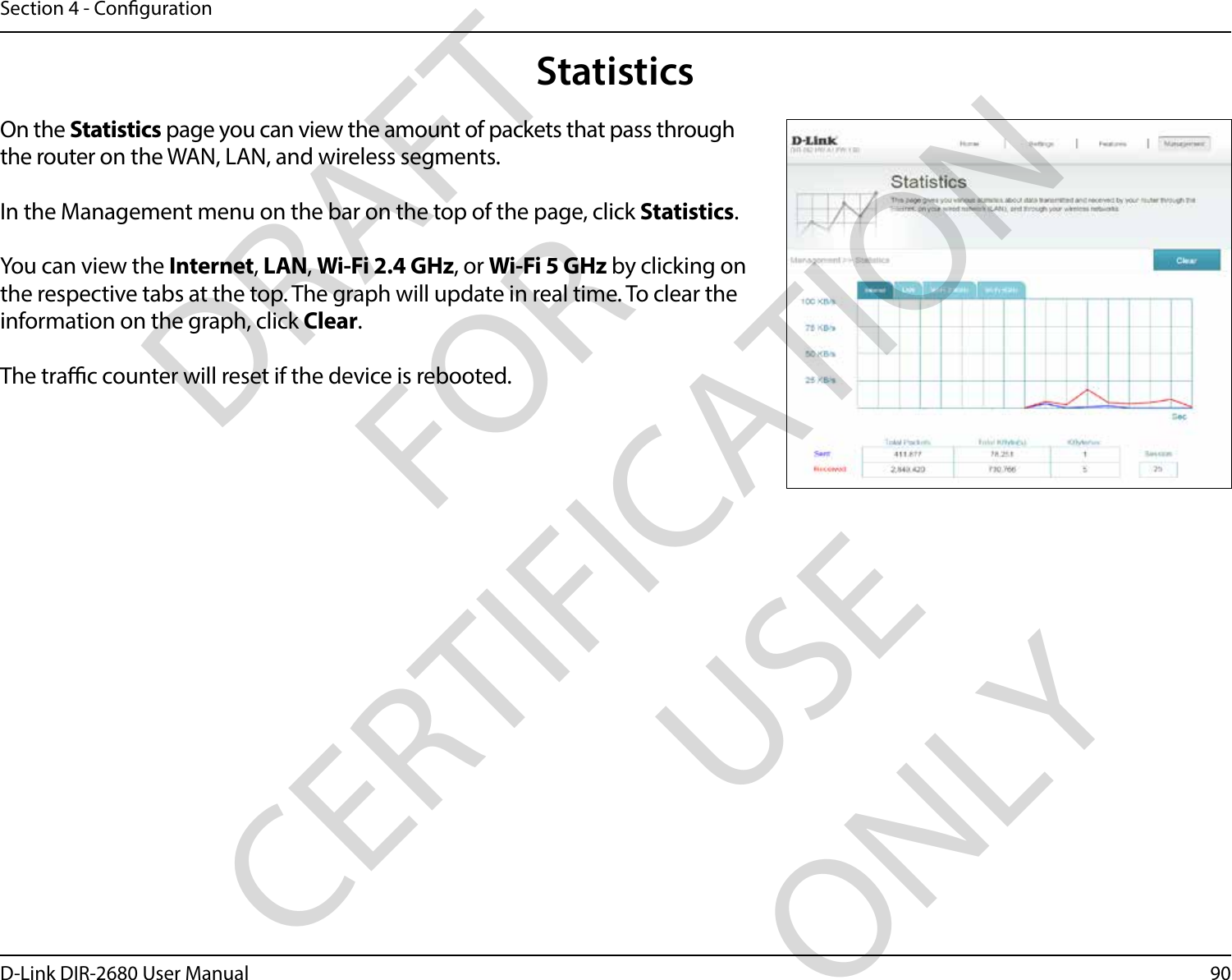 90D-Link DIR-2680 User ManualSection 4 - CongurationStatisticsOn the Statistics page you can view the amount of packets that pass through the router on the WAN, LAN, and wireless segments.In the Management menu on the bar on the top of the page, click Statistics.You can view the Internet, LAN, Wi-Fi 2.4 GHz, or Wi-Fi 5 GHz by clicking on the respective tabs at the top. The graph will update in real time. To clear the information on the graph, click Clear.The trac counter will reset if the device is rebooted.DRAFT FOR CERTIFICATION USE ONLY