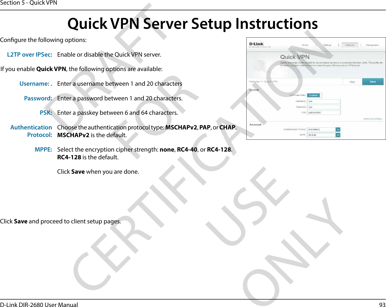 93D-Link DIR-2680 User ManualSection 5 - Quick VPNQuick VPN Server Setup InstructionsCongure the following options:Click Save and proceed to client setup pages.L2TP over IPSec: Enable or disable the Quick VPN server.If you enable Quick VPN, the following options are available:Username: . Enter a username between 1 and 20 charactersPassword: Enter a password between 1 and 20 characters.PSK: Enter a passkey between 6 and 64 characters.AuthenticationProtocol:Choose the authentication protocol type: MSCHAPv2, PAP, or CHAP.MSCHAPv2 is the default.MPPE: Select the encryption cipher strength: none, RC4-40, or RC4-128.RC4-128 is the default.Click Save when you are done.DRAFT FOR CERTIFICATION USE ONLY