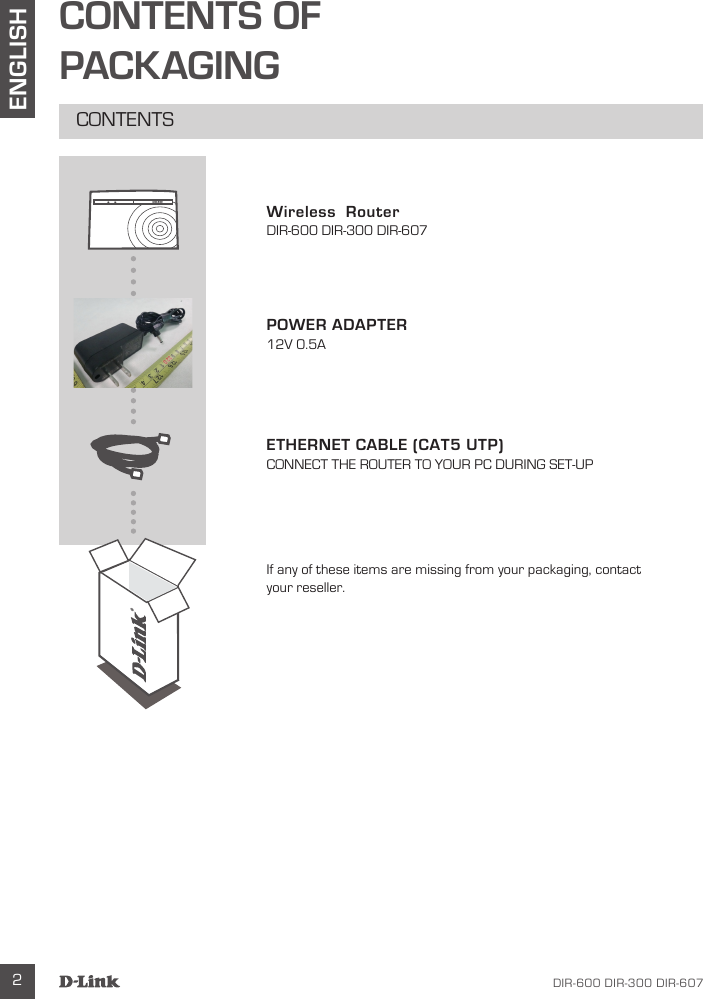 DIR-600 DIR-300 DIR-607 2ENGLISHCONTENTS OFPACKAGINGCONTENTSWireless  RouterDIR-600 DIR-300 DIR-607POWER ADAPTER12V 0.5AETHERNET CABLE (CAT5 UTP)CONNECT THE ROUTER TO YOUR PC DURING SET-UPIf any of these items are missing from your packaging, contact your reseller.DIR-600