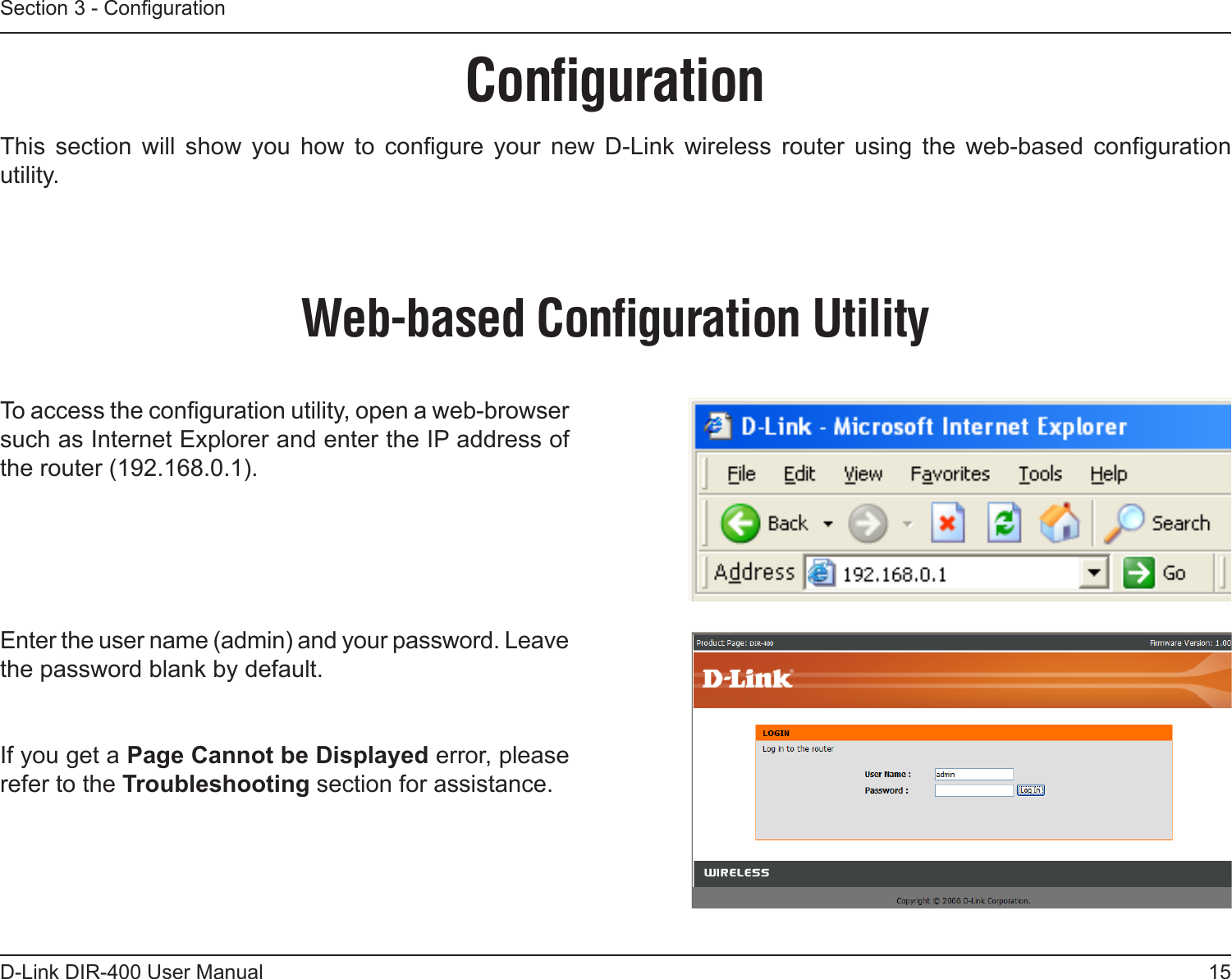 15D-Link DIR-400 User ManualSection 3 - CongurationConﬁgurationThis  section  will  show  you  how  to  congure  your  new  D-Link  wireless  router  using  the  web-based  conguration utility.Web-based Conﬁguration UtilityTo access the conguration utility, open a web-browser such as Internet Explorer and enter the IP address of the router (192.168.0.1).Enter the user name (admin) and your password. Leave the password blank by default.If you get a Page Cannot be Displayed error, please refer to the Troubleshooting section for assistance.