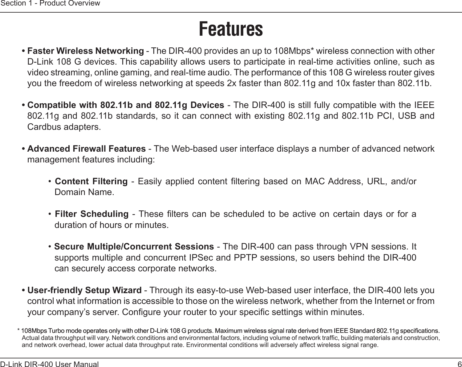 6D-Link DIR-400 User ManualSection 1 - Product Overview• Faster Wireless Networking - The DIR-400 provides an up to 108Mbps* wireless connection with other D-Link 108 G devices. This capability allows users to participate in real-time activities online, such as video streaming, online gaming, and real-time audio. The performance of this 108 G wireless router gives you the freedom of wireless networking at speeds 2x faster than 802.11g and 10x faster than 802.11b.• Compatible with 802.11b and 802.11g Devices - The DIR-400 is still fully compatible with the IEEE 802.11g and 802.11b standards, so it can connect with existing 802.11g and 802.11b PCI, USB and Cardbus adapters.• Advanced Firewall Features - The Web-based user interface displays a number of advanced network management features including: • Content  Filtering -  Easily applied  content ltering  based on  MAC Address, URL,  and/or Domain Name.• Filter  Scheduling  - These  lters can  be  scheduled to  be  active on  certain days or  for a duration of hours or minutes.• Secure Multiple/Concurrent Sessions - The DIR-400 can pass through VPN sessions. It supports multiple and concurrent IPSec and PPTP sessions, so users behind the DIR-400 can securely access corporate networks.• User-friendly Setup Wizard - Through its easy-to-use Web-based user interface, the DIR-400 lets you control what information is accessible to those on the wireless network, whether from the Internet or from your company’s server. Congure your router to your specic settings within minutes.* 108Mbps Turbo mode operates only with other D-Link 108 G products. Maximum wireless signal rate derived from IEEE Standard 802.11g specications.108Mbps Turbo mode operates only with other D-Link 108 G products. Maximum wireless signal rate derived from IEEE Standard 802.11g specications. Actual data throughput will vary. Network conditions and environmental factors, including volume of network trafc, building materials and construction, and network overhead, lower actual data throughput rate. Environmental conditions will adversely affect wireless signal range.Features