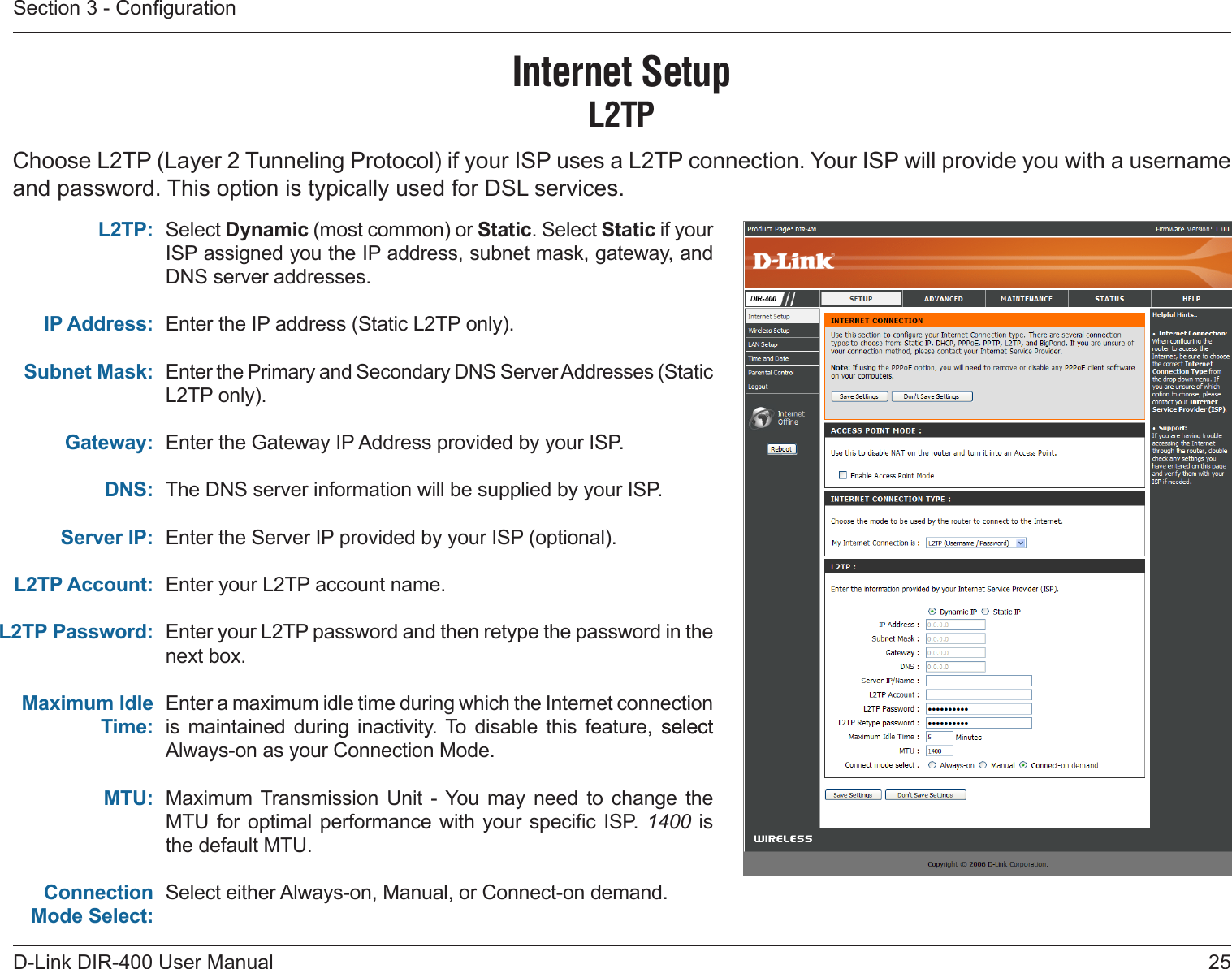 25D-Link DIR-400 User ManualSection 3 - CongurationSelect Dynamic (most common) or Static. Select Static if your ISP assigned you the IP address, subnet mask, gateway, and DNS server addresses.Enter the IP address (Static L2TP only).Enter the Primary and Secondary DNS Server Addresses (Static L2TP only).Enter the Gateway IP Address provided by your ISP.The DNS server information will be supplied by your ISP.Enter the Server IP provided by your ISP (optional).Enter your L2TP account name.Enter your L2TP password and then retype the password in the next box.Enter a maximum idle time during which the Internet connection is maintained  during  inactivity. To  disable  this  feature,  selectselect Always-on as your Connection Mode..Maximum Transmission  Unit  - You  may  need  to  change  the MTU  for optimal performance  with your specic ISP.  1400 is the default MTU.Select either Always-on, Manual, or Connect-on demand.L2TP:IP Address:Subnet Mask:Gateway:DNS:Server IP:L2TP Account:L2TP Password:Maximum Idle Time:MTU:Connection Mode Select::Internet SetupL2TPChoose L2TP (Layer 2 Tunneling Protocol) if your ISP uses a L2TP connection. Your ISP will provide you with a username and password. This option is typically used for DSL services. 