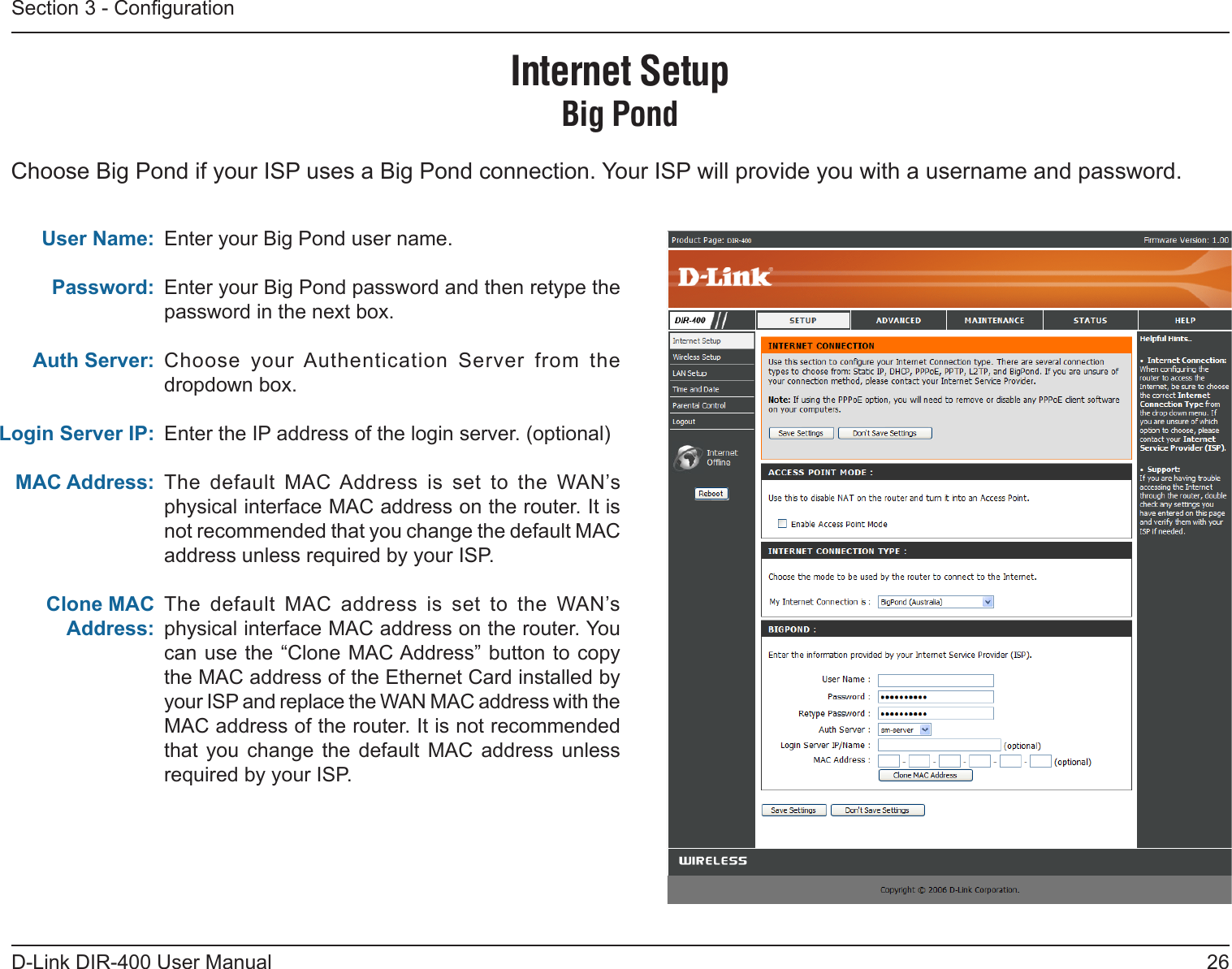 26D-Link DIR-400 User ManualSection 3 - CongurationEnter your Big Pond user name.Enter your Big Pond password and then retype the password in the next box.Choose  your Authentication  Server  from  the dropdown box.Enter the IP address of the login server. (optional)The  default  MAC Address  is  set  to  the  WAN’s physical interface MAC address on the router. It is not recommended that you change the default MAC address unless required by your ISP.The  default  MAC  address  is  set  to  the  WAN’s physical interface MAC address on the router. You can use the “Clone MAC Address” button to copy the MAC address of the Ethernet Card installed by your ISP and replace the WAN MAC address with the MAC address of the router. It is not recommended that  you  change  the  default  MAC  address  unless required by your ISP.User Name:Password:Auth Server:Login Server IP:MAC Address:Clone MAC Address:Internet SetupBig PondChoose Big Pond if your ISP uses a Big Pond connection. Your ISP will provide you with a username and password.  