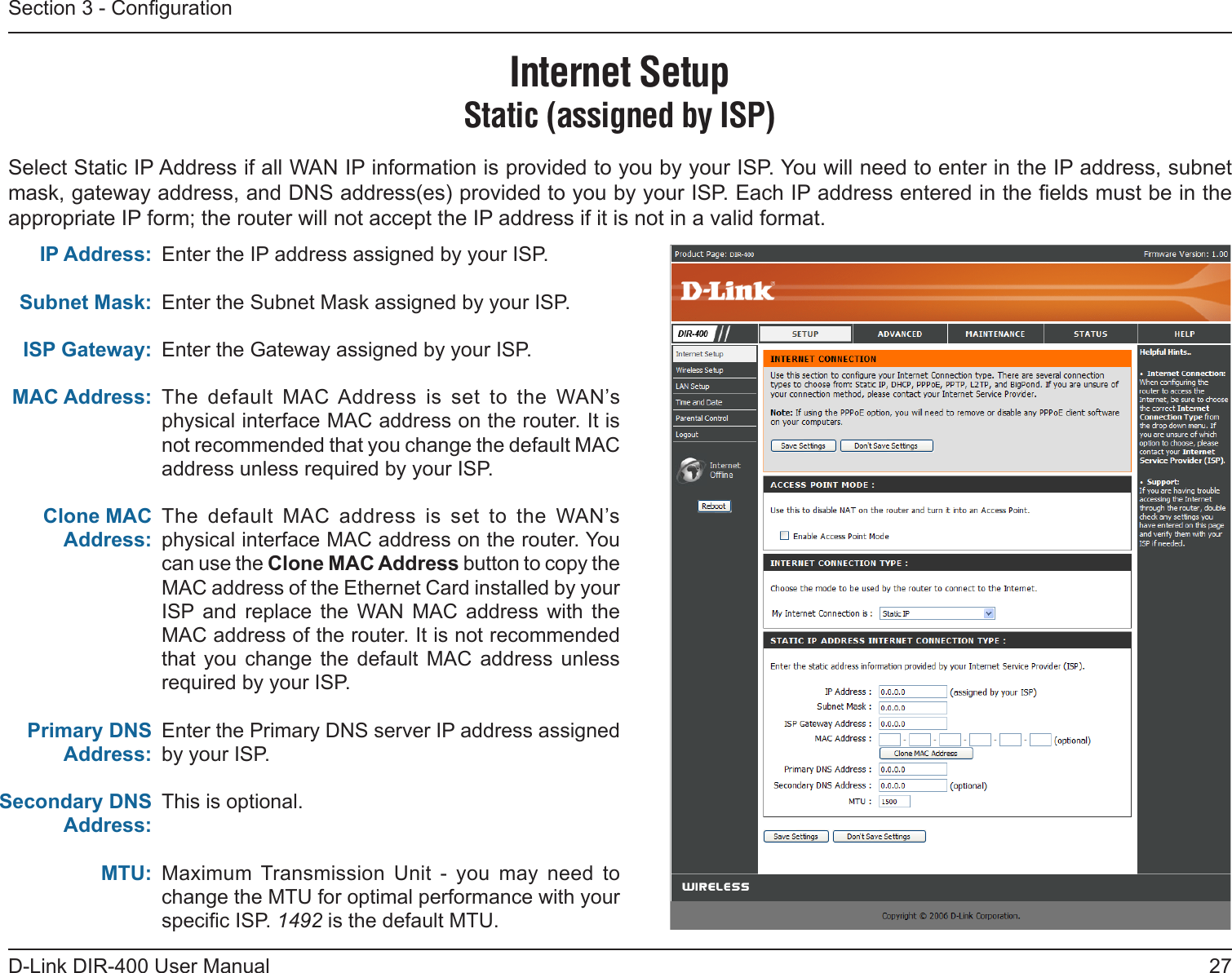 27D-Link DIR-400 User ManualSection 3 - CongurationEnter the IP address assigned by your ISP.Enter the Subnet Mask assigned by your ISP.Enter the Gateway assigned by your ISP.The  default  MAC Address  is  set  to  the  WAN’s physical interface MAC address on the router. It is not recommended that you change the default MAC address unless required by your ISP.The  default  MAC  address  is  set  to  the  WAN’s physical interface MAC address on the router. You can use the Clone MAC Address button to copy the MAC address of the Ethernet Card installed by your ISP and  replace  the  WAN  MAC  address  with  the MAC address of the router. It is not recommended that  you  change  the  default  MAC  address  unless required by your ISP.Enter the Primary DNS server IP address assigned by your ISP.This is optional.Maximum  Transmission  Unit  -  you  may  need  to change the MTU for optimal performance with your specic ISP. 1492 is the default MTU.IP Address:Subnet Mask:ISP Gateway:MAC Address:Clone MAC Address:Primary DNS Address:Secondary DNS Address:MTU:Internet SetupStatic (assigned by ISP)Select Static IP Address if all WAN IP information is provided to you by your ISP. You will need to enter in the IP address, subnet mask, gateway address, and DNS address(es) provided to you by your ISP. Each IP address entered in the elds must be in the appropriate IP form; the router will not accept the IP address if it is not in a valid format.