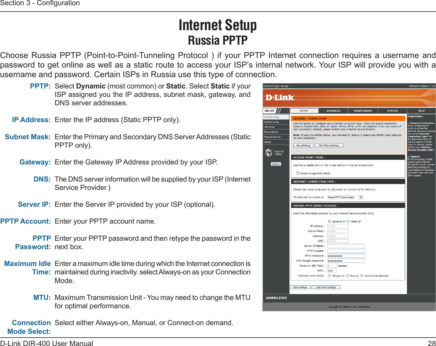 28D-Link DIR-400 User ManualSection 3 - CongurationSelect Dynamic (most common) or Static. Select Static if your ISP assigned you the IP address, subnet mask, gateway, and DNS server addresses.Enter the IP address (Static PPTP only).Enter the Primary and Secondary DNS Server Addresses (Static PPTP only).Enter the Gateway IP Address provided by your ISP.The DNS server information will be supplied by your ISP (Internet Service Provider.)Enter the Server IP provided by your ISP (optional).Enter your PPTP account name.Enter your PPTP password and then retype the password in the next box.Enter a maximum idle time during which the Internet connection is maintained during inactivity. select Always-on as your Connection Mode.Maximum Transmission Unit - You may need to change the MTU for optimal performance. Select either Always-on, Manual, or Connect-on demand.PPTP:IP Address:Subnet Mask:Gateway:DNS:Server IP:PPTP Account:PPTP Password: Maximum Idle Time:MTU:Connection Mode Select:Internet SetupRussia PPTPChoose  Russia  PPTP (Point-to-Point-Tunneling  Protocol  )  if  your  PPTP  Internet  connection  requires  a  username  and password to get online as well as a static route to access your ISP’s internal network. Your ISP will provide you with a username and password. Certain ISPs in Russia use this type of connection. 