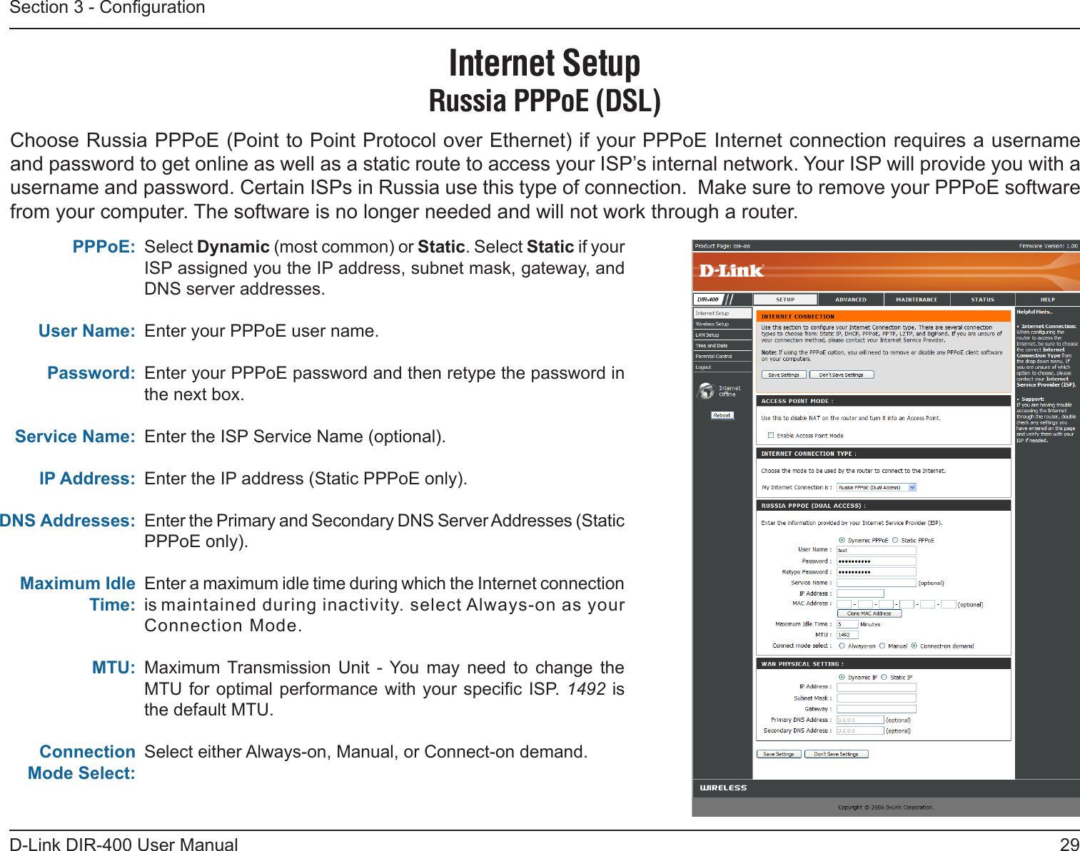 29D-Link DIR-400 User ManualSection 3 - CongurationSelect Dynamic (most common) or Static. Select Static if your ISP assigned you the IP address, subnet mask, gateway, and DNS server addresses.Enter your PPPoE user name.Enter your PPPoE password and then retype the password in the next box.Enter the ISP Service Name (optional).Enter the IP address (Static PPPoE only).Enter the Primary and Secondary DNS Server Addresses (Static PPPoE only).Enter a maximum idle time during which the Internet connection is maintained during inactivity. select Always-on as your Connection Mode.Maximum  Transmission  Unit  -  You  may  need  to  change  the MTU for optimal  performance  with your  specic  ISP. 1492  is the default MTU.Select either Always-on, Manual, or Connect-on demand.PPPoE:User Name:Password:Service Name:IP Address:DNS Addresses:Maximum Idle Time:MTU:Connection Mode Select:Internet SetupRussia PPPoE (DSL)Choose Russia PPPoE (Point to Point Protocol over Ethernet) if your PPPoE Internet connection requires a username and password to get online as well as a static route to access your ISP’s internal network. Your ISP will provide you with a username and password. Certain ISPs in Russia use this type of connection.  Make sure to remove your PPPoE software from your computer. The software is no longer needed and will not work through a router.