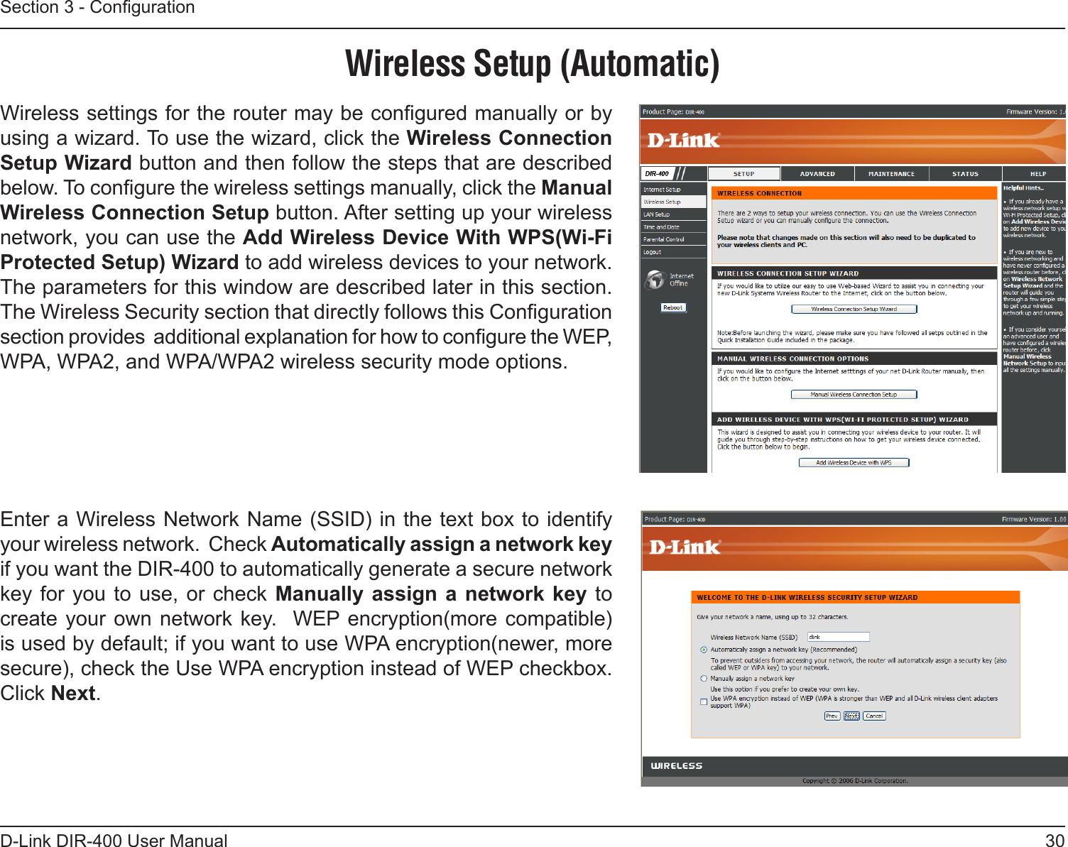 30D-Link DIR-400 User ManualSection 3 - CongurationWireless Setup (Automatic)Wireless settings for the router may be congured manually or by using a wizard. To use the wizard, click the Wireless Connection Setup Wizard button and then follow the steps that are described below. To congure the wireless settings manually, click the Manual Wireless Connection Setup button. After setting up your wireless network, you can use the Add Wireless Device With WPS(Wi-Fi Protected Setup) Wizard to add wireless devices to your network. The parameters for this window are described later in this section. The Wireless Security section that directly follows this Conguration section provides  additional explanation for how to congure the WEP, WPA, WPA2, and WPA/WPA2 wireless security mode options.Enter a Wireless Network Name (SSID) in the text box to identify your wireless network.  Check Automatically assign a network key if you want the DIR-400 to automatically generate a secure network key for  you  to use, or  check  Manually assign a  network key to create your own  network key.   WEP  encryption(more compatible) is used by default; if you want to use WPA encryption(newer, more secure), check the Use WPA encryption instead of WEP checkbox.  Click Next.