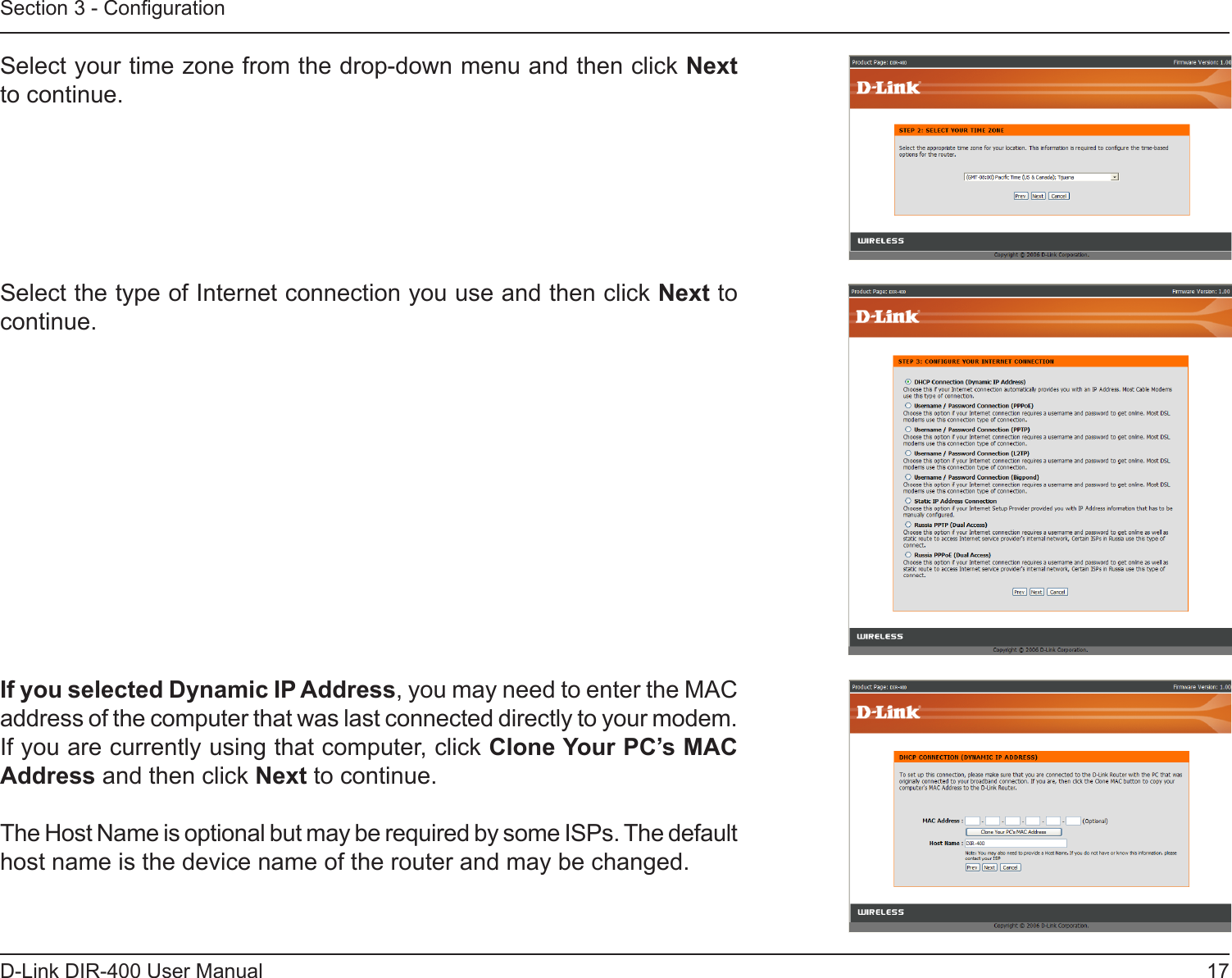 17D-Link DIR-400 User ManualSection 3 - CongurationSelect your time zone from the drop-down menu and then click Next to continue.Select the type of Internet connection you use and then click Next to continue.If you selected Dynamic IP Address, you may need to enter the MAC address of the computer that was last connected directly to your modem. If you are currently using that computer, click Clone Your PC’s MAC Address and then click Next to continue.The Host Name is optional but may be required by some ISPs. The default host name is the device name of the router and may be changed.