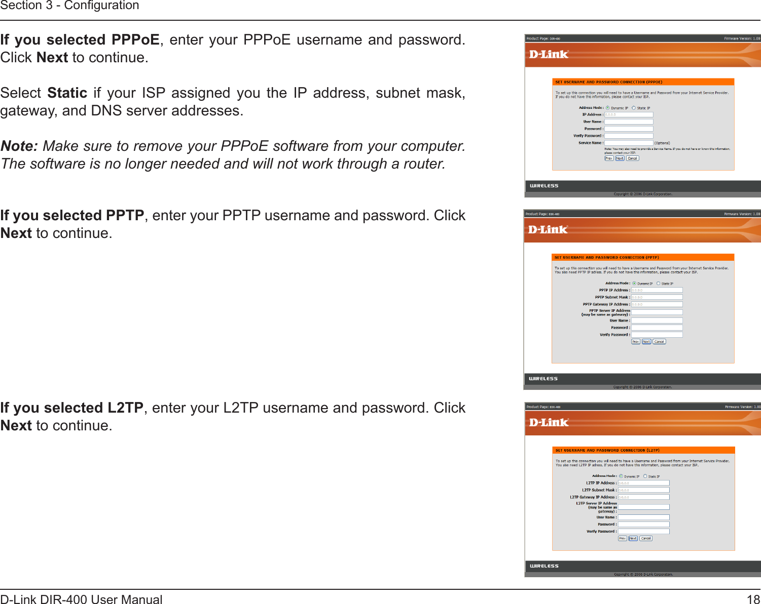 18D-Link DIR-400 User ManualSection 3 - CongurationIf you selected PPPoE, enter your PPPoE username and password. Click Next to continue.Select  Static  if  your  ISP  assigned  you  the  IP address,  subnet  mask, gateway, and DNS server addresses.Note: Make sure to remove your PPPoE software from your computer. The software is no longer needed and will not work through a router.If you selected PPTP, enter your PPTP username and password. Click Next to continue.If you selected L2TP, enter your L2TP username and password. Click Next to continue.