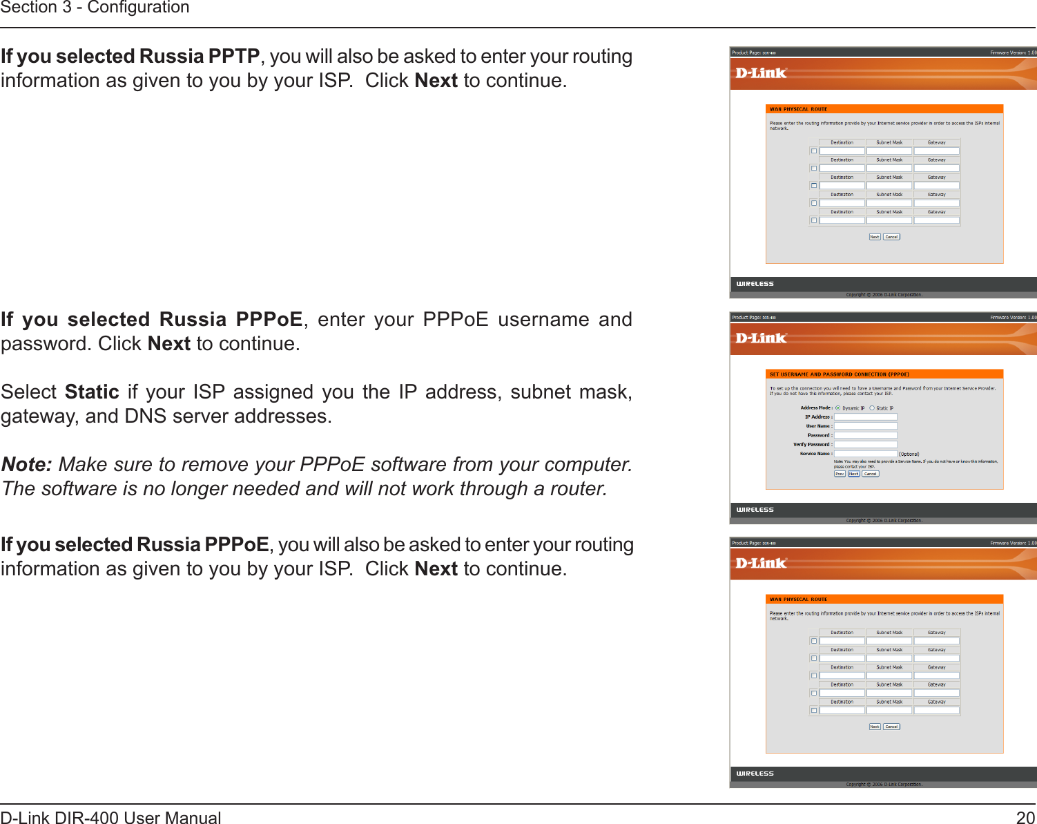 20D-Link DIR-400 User ManualSection 3 - CongurationIf you selected Russia PPTP, you will also be asked to enter your routing information as given to you by your ISP.  Click Next to continue.If  you  selected  Russia  PPPoE,  enter  your  PPPoE  username  and password. Click Next to continue.Select  Static if  your  ISP  assigned  you  the  IP  address,  subnet  mask, gateway, and DNS server addresses.Note: Make sure to remove your PPPoE software from your computer. The software is no longer needed and will not work through a router.If you selected Russia PPPoE, you will also be asked to enter your routing information as given to you by your ISP.  Click Next to continue.