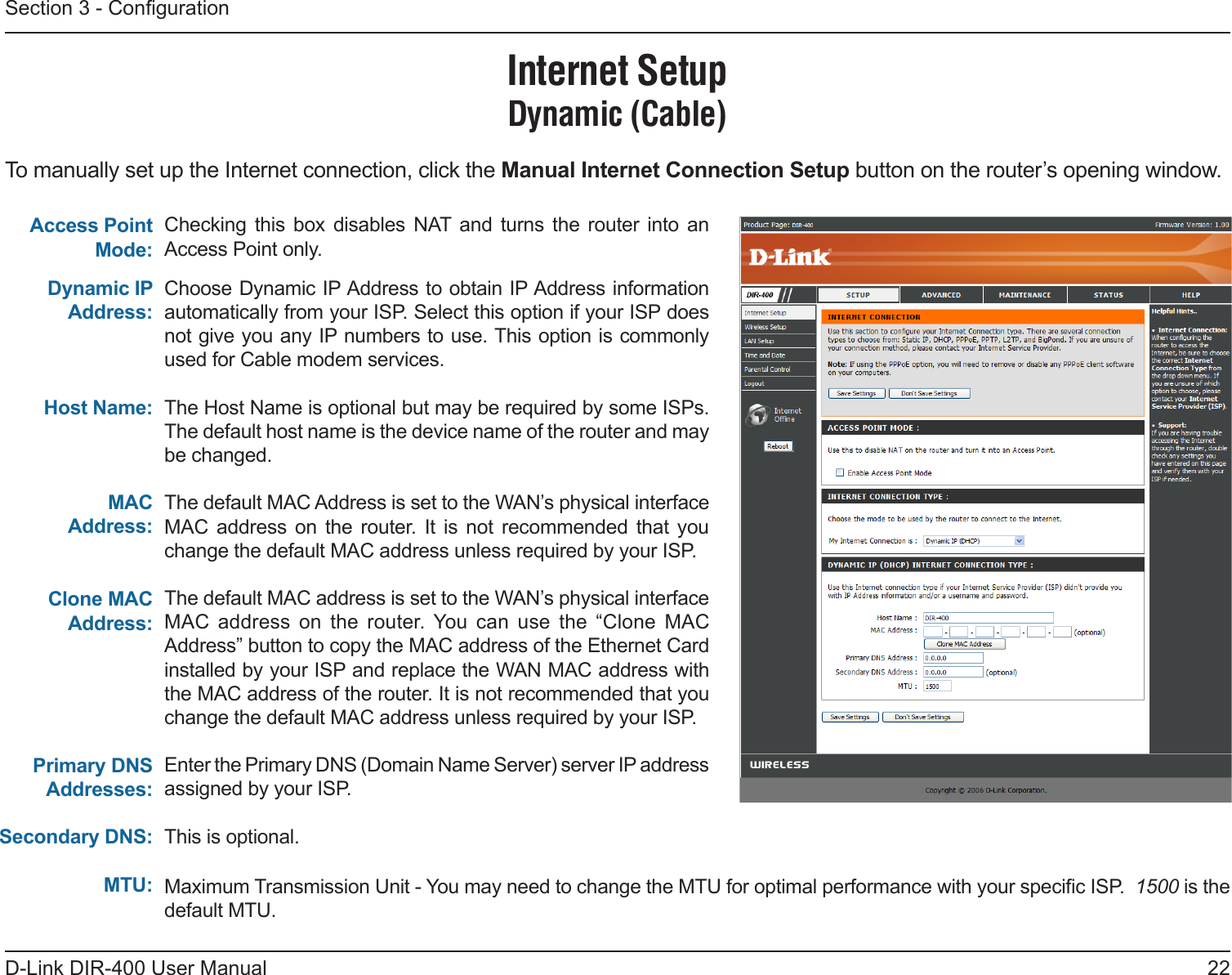 22D-Link DIR-400 User ManualSection 3 - CongurationChoose Dynamic IP Address to obtain IP Address information automatically from your ISP. Select this option if your ISP does not give you any IP numbers to use. This option is commonly used for Cable modem services.The Host Name is optional but may be required by some ISPs. The default host name is the device name of the router and may be changed.The default MAC Address is set to the WAN’s physical interface MAC  address  on  the router.  It  is  not recommended  that you change the default MAC address unless required by your ISP.The default MAC address is set to the WAN’s physical interface MAC  address  on  the  router.  You  can  use  the  “Clone  MAC Address” button to copy the MAC address of the Ethernet Card installed by your ISP and replace the WAN MAC address with the MAC address of the router. It is not recommended that you change the default MAC address unless required by your ISP.Enter the Primary DNS (Domain Name Server) server IP address assigned by your ISP.  This is optional. Dynamic IP Address:Host Name:MAC Address:Internet SetupDynamic (Cable)Clone MAC Address:Primary DNS Addresses:Secondary DNS: MTU:Access Point Mode:To manually set up the Internet connection, click the Manual Internet Connection Setup button on the router’s opening window.Checking  this  box  disables NAT  and turns  the  router  into  an Access Point only.  Maximum Transmission Unit - You may need to change the MTU for optimal performance with your specic ISP.  1500 is the default MTU.