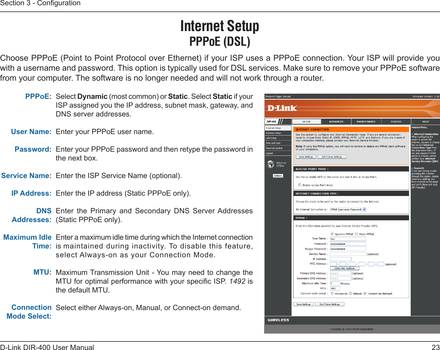 23D-Link DIR-400 User ManualSection 3 - CongurationSelect Dynamic (most common) or Static. Select Static if your ISP assigned you the IP address, subnet mask, gateway, and DNS server addresses.Enter your PPPoE user name.Enter your PPPoE password and then retype the password in the next box.Enter the ISP Service Name (optional).Enter the IP address (Static PPPoE only).Enter  the  Primary  and  Secondary  DNS  Server Addresses (Static PPPoE only).Enter a maximum idle time during which the Internet connection is maintained during inactivity. To disable this feature, select Always-on as your Connection Mode.Maximum Transmission Unit - You may need to change the MTU for optimal performance with your specic ISP. 1492 is the default MTU.Select either Always-on, Manual, or Connect-on demand.PPPoE:User Name:Password:Service Name:IP Address:DNS Addresses:Maximum Idle Time:MTU:Connection Mode Select:Internet SetupPPPoE (DSL)Choose PPPoE (Point to Point Protocol over Ethernet) if your ISP uses a PPPoE connection. Your ISP will provide you with a username and password. This option is typically used for DSL services. Make sure to remove your PPPoE software from your computer. The software is no longer needed and will not work through a router.