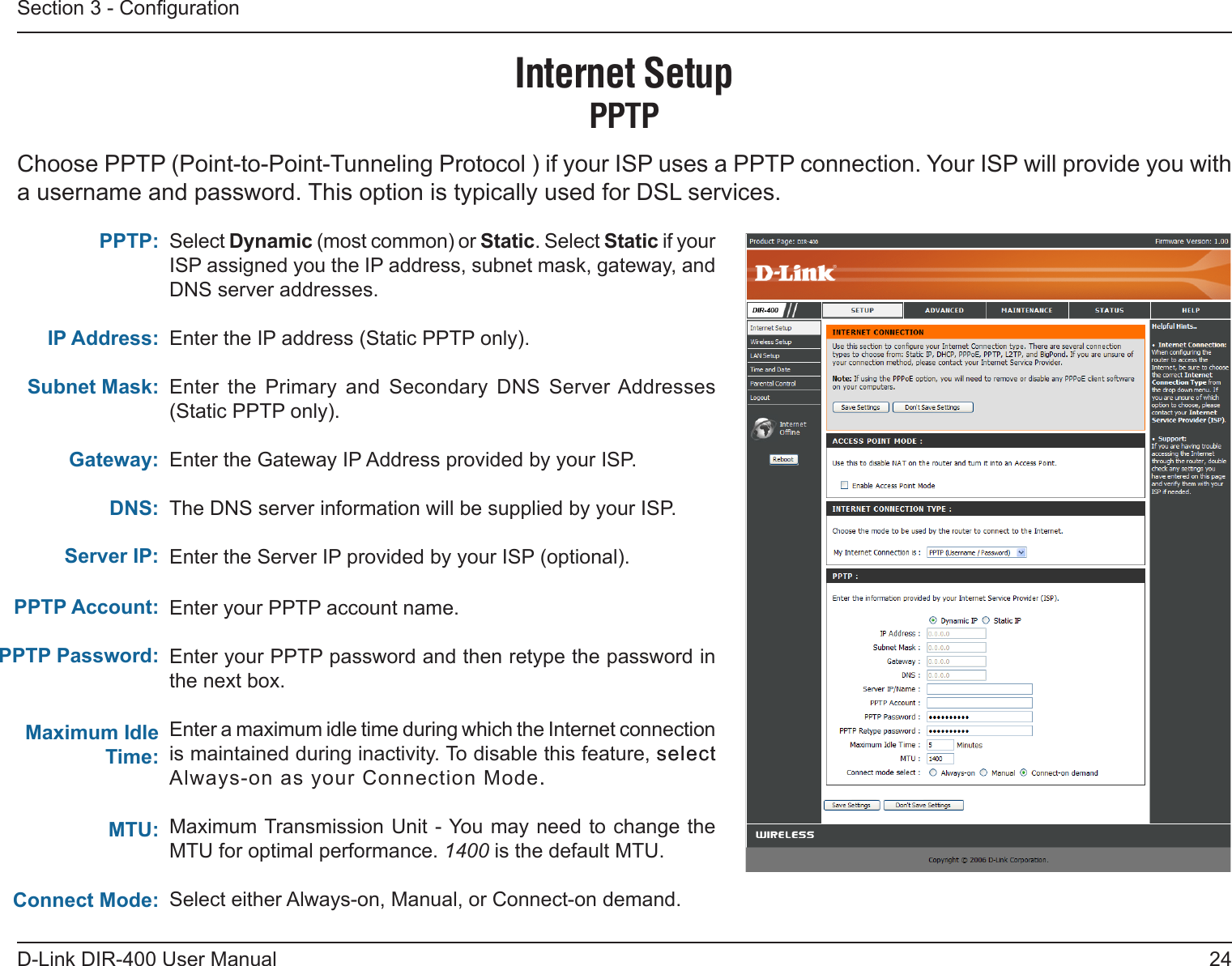 24D-Link DIR-400 User ManualSection 3 - CongurationSelect Dynamic (most common) or Static. Select Static if your ISP assigned you the IP address, subnet mask, gateway, and DNS server addresses.Enter the IP address (Static PPTP only).Enter  the  Primary  and  Secondary  DNS  Server Addresses (Static PPTP only).Enter the Gateway IP Address provided by your ISP.The DNS server information will be supplied by your ISP.Enter the Server IP provided by your ISP (optional).Enter your PPTP account name.Enter your PPTP password and then retype the password in the next box.Enter a maximum idle time during which the Internet connection is maintained during inactivity. To disable this feature, selectselect Always-on as your Connection Mode..Maximum Transmission Unit - You may need to change the MTU for optimal performance. 1400 is the default MTU.Select either Always-on, Manual, or Connect-on demand.PPTP:IP Address:Subnet Mask:Gateway:DNS:Internet SetupPPTPChoose PPTP (Point-to-Point-Tunneling Protocol ) if your ISP uses a PPTP connection. Your ISP will provide you with a username and password. This option is typically used for DSL services. Server IP:PPTP Account:PPTP Password: Maximum Idle Time:MTU:Connect Mode: