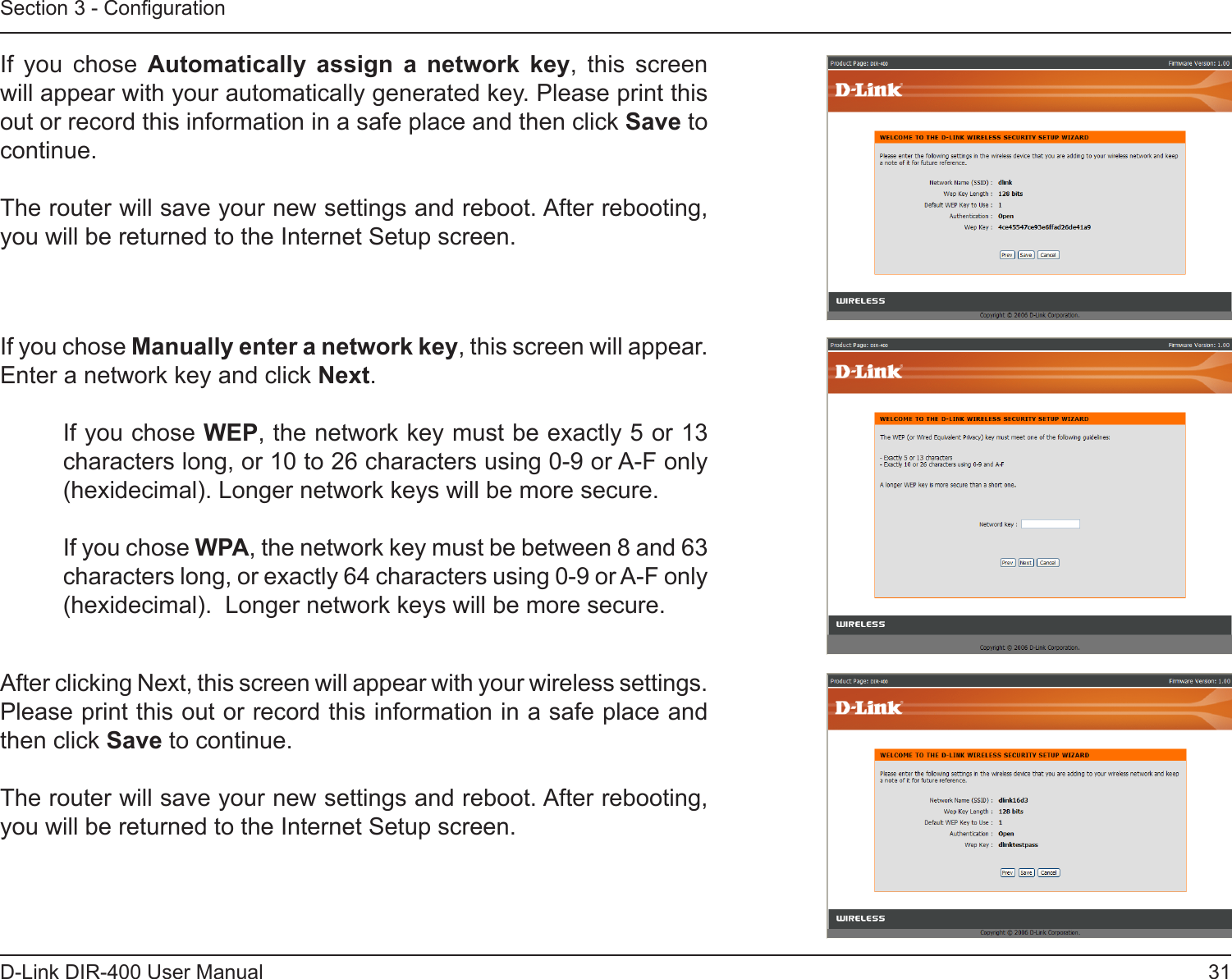 31D-Link DIR-400 User ManualSection 3 - CongurationIf  you  chose  Automatically  assign  a  network  key,  this  screen will appear with your automatically generated key. Please print this out or record this information in a safe place and then click Save to continue.The router will save your new settings and reboot. After rebooting, you will be returned to the Internet Setup screen.If you chose Manually enter a network key, this screen will appear.  Enter a network key and click Next.If you chose WEP, the network key must be exactly 5 or 13 characters long, or 10 to 26 characters using 0-9 or A-F only (hexidecimal). Longer network keys will be more secure.If you chose WPA, the network key must be between 8 and 63 characters long, or exactly 64 characters using 0-9 or A-F only (hexidecimal).  Longer network keys will be more secure.After clicking Next, this screen will appear with your wireless settings.  Please print this out or record this information in a safe place and then click Save to continue.The router will save your new settings and reboot. After rebooting, you will be returned to the Internet Setup screen.