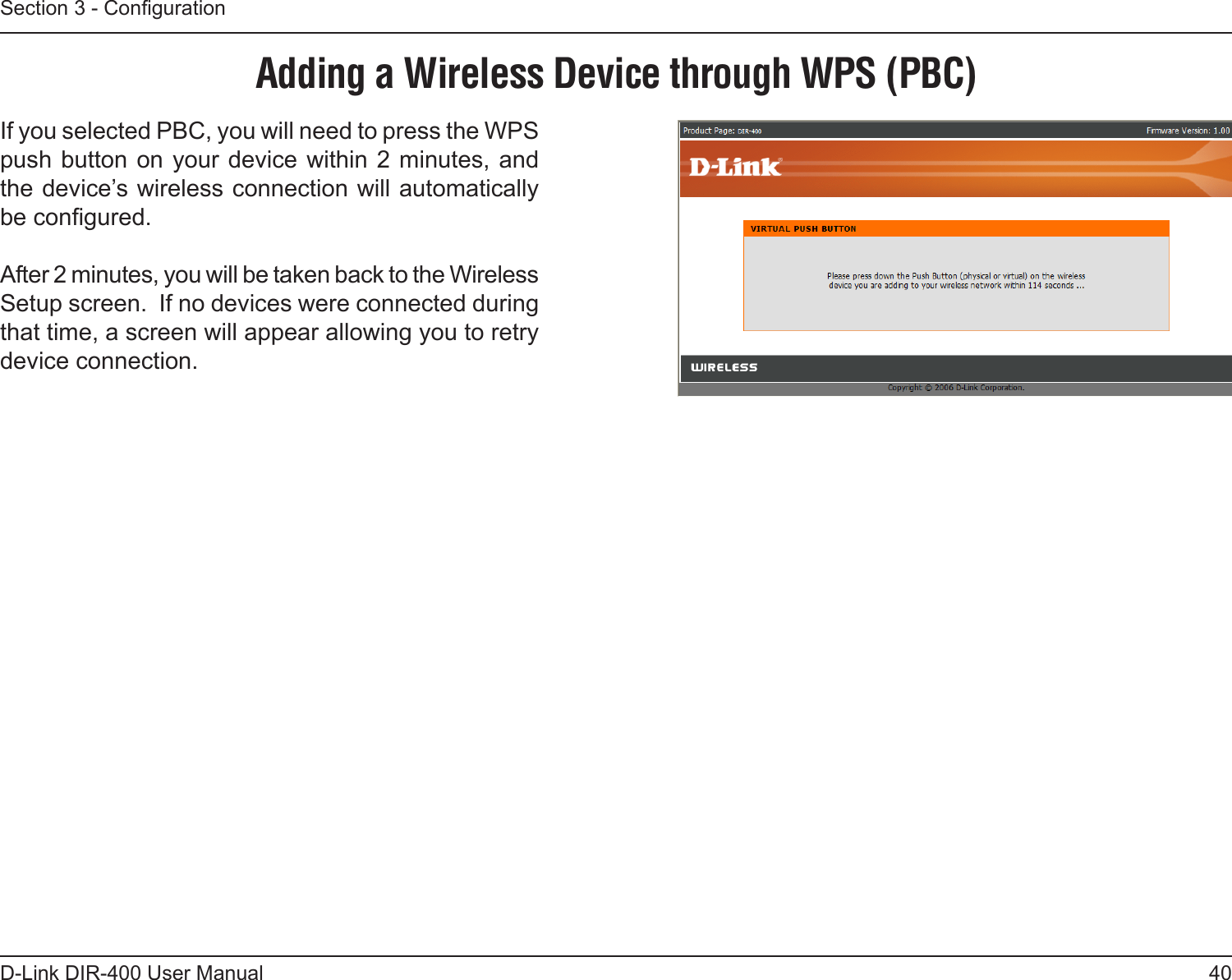 40D-Link DIR-400 User ManualSection 3 - CongurationIf you selected PBC, you will need to press the WPS push button on your device within 2 minutes, and the device’s wireless connection will automatically be congured.After 2 minutes, you will be taken back to the Wireless Setup screen.  If no devices were connected during that time, a screen will appear allowing you to retry device connection.Adding a Wireless Device through WPS (PBC)