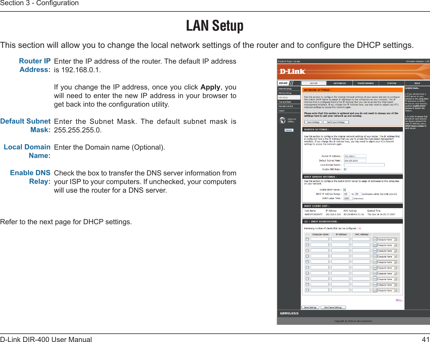 41D-Link DIR-400 User ManualSection 3 - CongurationThis section will allow you to change the local network settings of the router and to congure the DHCP settings.LAN SetupEnter the IP address of the router. The default IP address is 192.168.0.1.If you change the IP address, once you click Apply, you will need to enter the new IP address in your browser to get back into the conguration utility.Enter  the  Subnet  Mask. The  default  subnet  mask  is 255.255.255.0.Enter the Domain name (Optional).Check the box to transfer the DNS server information from your ISP to your computers. If unchecked, your computers will use the router for a DNS server.Router IPIP Address:Default Subnet Mask:Local Domain Name:Enable DNS Relay:Refer to the next page for DHCP settings.