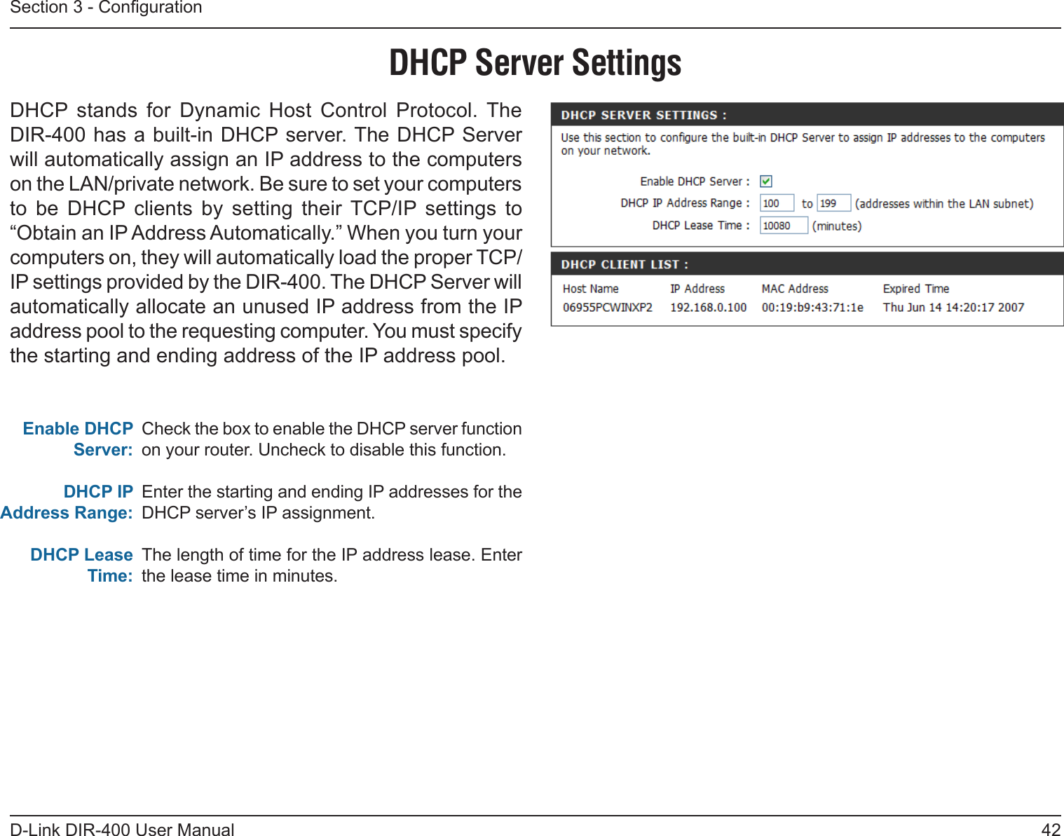 42D-Link DIR-400 User ManualSection 3 - CongurationCheck the box to enable the DHCP server function on your router. Uncheck to disable this function.Enter the starting and ending IP addresses for the DHCP server’s IP assignment.The length of time for the IP address lease. Enter the lease time in minutes.Enable DHCP Server:DHCP IPAddress Range:DHCP Lease Time:DHCP Server SettingsDHCP  stands  for  Dynamic  Host  Control  Protocol.  The DIR-400 has a built-in DHCP server. The DHCP Server will automatically assign an IP address to the computers on the LAN/private network. Be sure to set your computers to  be  DHCP  clients  by  setting  their  TCP/IP  settings  to “Obtain an IP Address Automatically.” When you turn your computers on, they will automatically load the proper TCP/IP settings provided by the DIR-400. The DHCP Server will automatically allocate an unused IP address from the IP address pool to the requesting computer. You must specify the starting and ending address of the IP address pool.