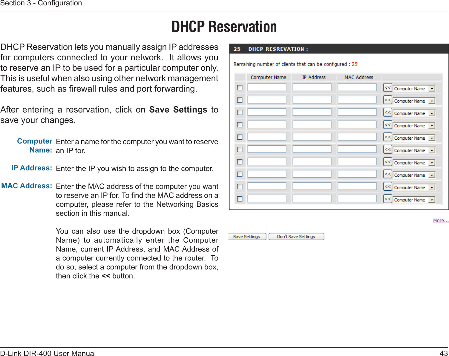 43D-Link DIR-400 User ManualSection 3 - CongurationEnter a name for the computer you want to reserve an IP for.Enter the IP you wish to assign to the computer.Enter the MAC address of the computer you want to reserve an IP for. To nd the MAC address on a computer, please refer to the Networking Basics section in this manual.You  can  also  use  the  dropdown  box  (Computer Name)  to  automatically  enter  the  Computer Name, current IP Address, and MAC Address of a computer currently connected to the router.  To do so, select a computer from the dropdown box, then click the &lt;&lt; button.Computer Name:IP Address:MAC Address:DHCP ReservationDHCP Reservation lets you manually assign IP addresses for computers connected to your network.  It allows you to reserve an IP to be used for a particular computer only.  This is useful when also using other network management features, such as rewall rules and port forwarding.After  entering  a  reservation,  click  on  Save  Settings  to save your changes.