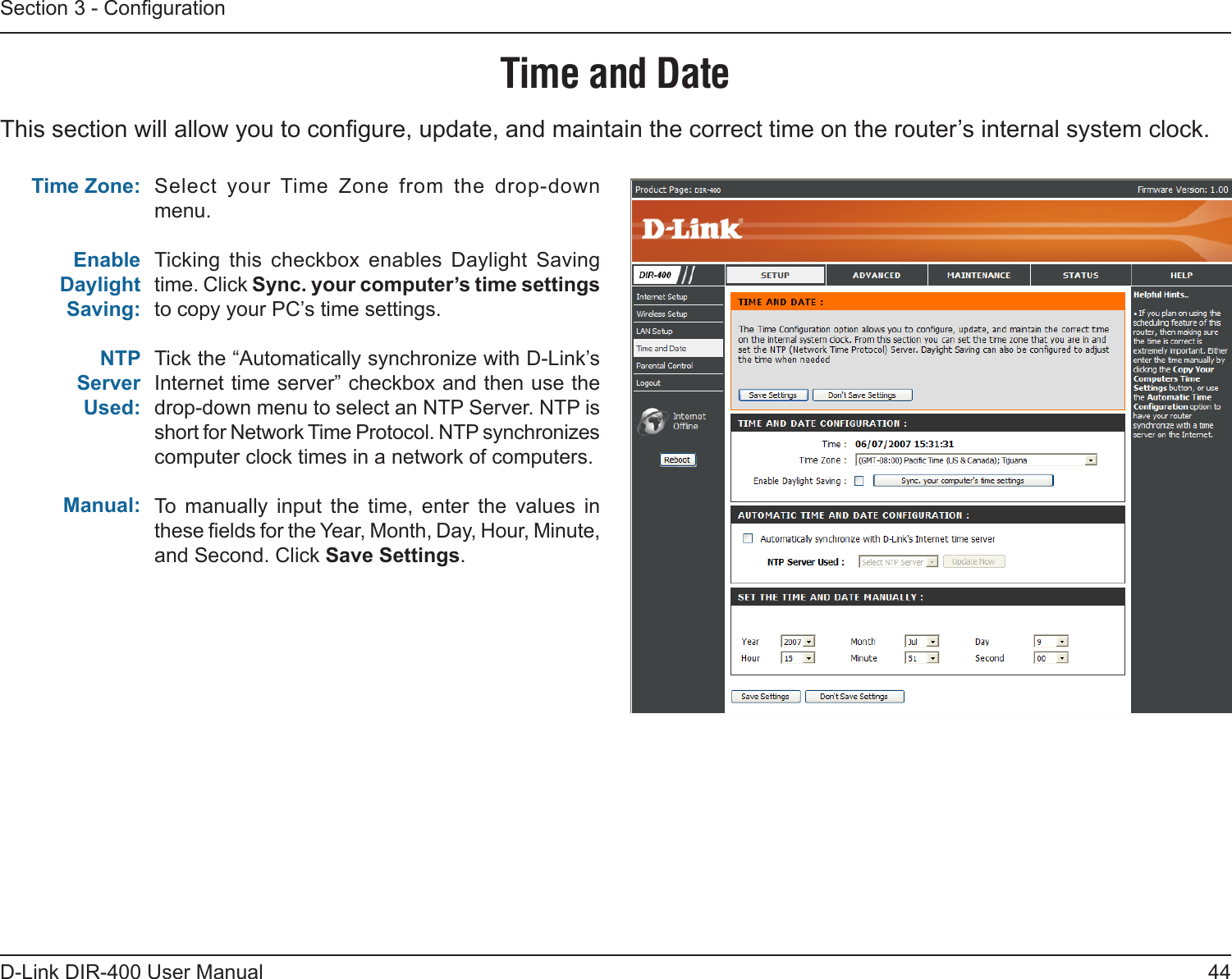 44D-Link DIR-400 User ManualSection 3 - CongurationThis section will allow you to congure, update, and maintain the correct time on the router’s internal system clock.Time and DateSelect  your Time  Zone  from  the  drop-down menu.Ticking  this  checkbox  enables  Daylight  Saving time. Click Sync. your computer’s time settings to copy your PC’s time settings.Tick the “Automatically synchronize with D-Link’s Internet time server” checkbox and then use the drop-down menu to select an NTP Server. NTP is short for Network Time Protocol. NTP synchronizes computer clock times in a network of computers. To  manually  input  the  time,  enter  the  values  in these elds for the Year, Month, Day, Hour, Minute, and Second. Click Save Settings. Time Zone:Enable Daylight Saving:NTPServerUsed:Manual: