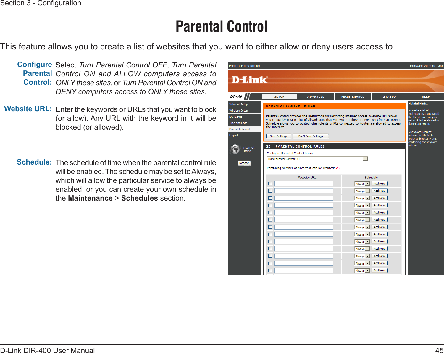 45D-Link DIR-400 User ManualSection 3 - CongurationThis feature allows you to create a list of websites that you want to either allow or deny users access to.Parental ControlSelect Turn Parental Control OFF, Turn Parental Control  ON  and ALLOW  computers  access  to ONLY these sites, or Turn Parental Control ON and DENY computers access to ONLY these sites.Enter the keywords or URLs that you want to block (or allow). Any URL with the keyword in it will be blocked (or allowed).The schedule of time when the parental control rule will be enabled. The schedule may be set to Always, which will allow the particular service to always be enabled, or you can create your own schedule in the Maintenance &gt; Schedules section.Congure Parental Control:Website URL:Schedule: