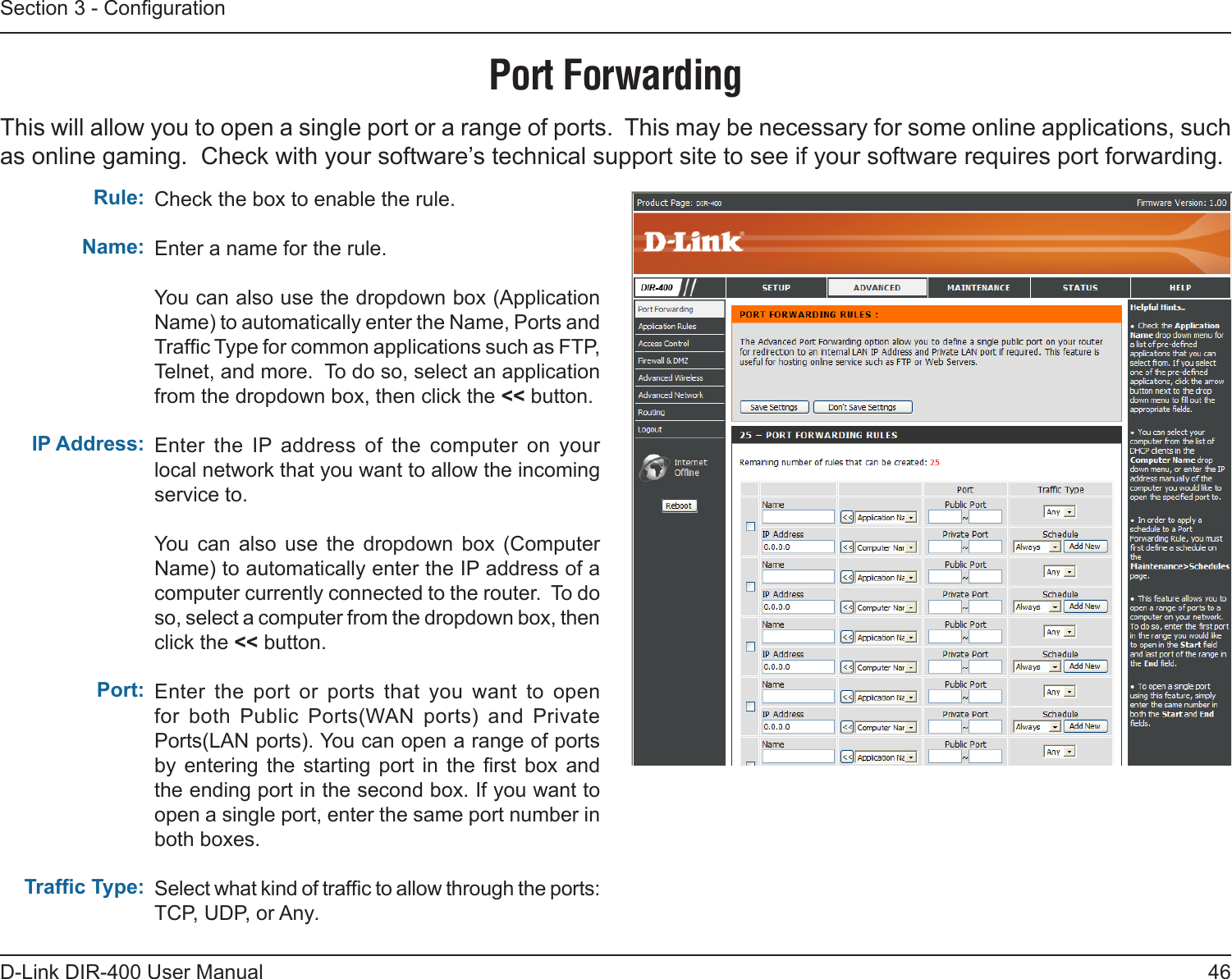 46D-Link DIR-400 User ManualSection 3 - CongurationPort ForwardingThis will allow you to open a single port or a range of ports.  This may be necessary for some online applications, such as online gaming.  Check with your software’s technical support site to see if your software requires port forwarding.Check the box to enable the rule. Enter a name for the rule.You can also use the dropdown box (Application Name) to automatically enter the Name, Ports and Trafc Type for common applications such as FTP, Telnet, and more.  To do so, select an application from the dropdown box, then click the &lt;&lt; button.Enter  the  IP  address  of  the  computer  on  your local network that you want to allow the incoming service to.  You  can  also  use  the  dropdown  box  (Computer Name) to automatically enter the IP address of a computer currently connected to the router.  To do so, select a computer from the dropdown box, then click the &lt;&lt; button.Enter  the  port  or  ports  that  you  want  to  open for  both  Public  Ports(WAN  ports)  and  Private Ports(LAN ports). You can open a range of ports by  entering  the  starting  port  in  the  rst box  and the ending port in the second box. If you want to open a single port, enter the same port number in both boxes.Select what kind of trafc to allow through the ports:TCP, UDP, or Any.Rule:Name:IP Address:Port:Trafc Type: