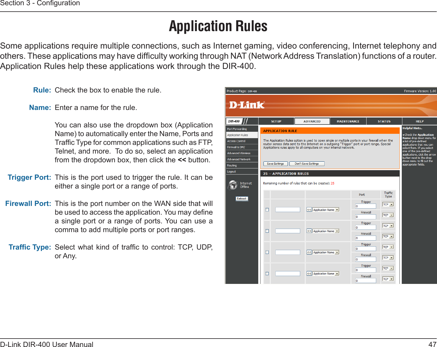 47D-Link DIR-400 User ManualSection 3 - CongurationApplication RulesSome applications require multiple connections, such as Internet gaming, video conferencing, Internet telephony and others. These applications may have difculty working through NAT (Network Address Translation) functions of a router. Application Rules help these applications work through the DIR-400.Check the box to enable the rule. Enter a name for the rule.You can also use the dropdown box (Application Name) to automatically enter the Name, Ports and Trafc Type for common applications such as FTP, Telnet, and more.  To do so, select an application from the dropdown box, then click the &lt;&lt; button.This is the port used to trigger the rule. It can be either a single port or a range of ports.This is the port number on the WAN side that will be used to access the application. You may dene a single port or a range of ports. You can use a comma to add multiple ports or port ranges.Select  what  kind  of trafc  to control:  TCP,  UDP, or Any..Rule:Name:Trigger Port:Firewall Port:Trafc Type: