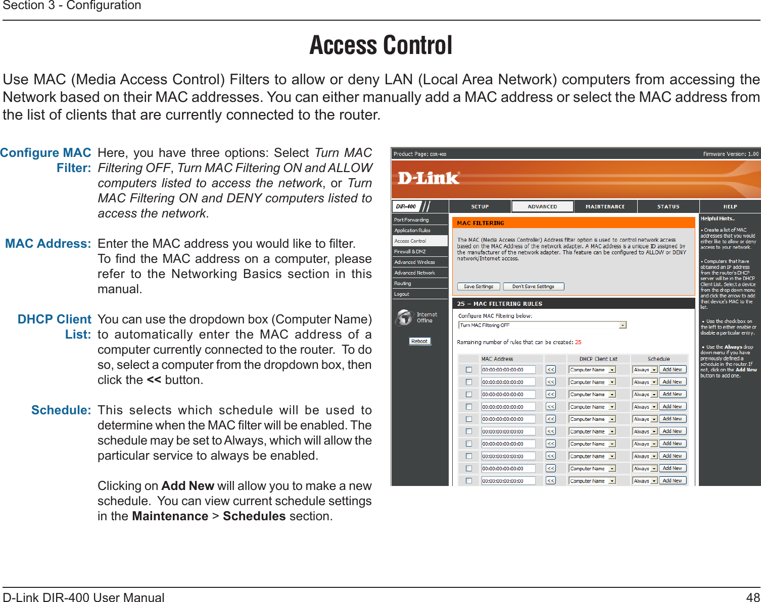 48D-Link DIR-400 User ManualSection 3 - CongurationAccess ControlHere, you  have  three options: Select  Turn MAC Filtering OFF, Turn MAC Filtering ON and ALLOW computers listed  to  access the network,  or Turn MAC Filtering ON and DENY computers listed to access the network. Enter the MAC address you would like to lter.To nd the MAC address on a computer, please refer  to  the  Networking  Basics  section  in  this manual.You can use the dropdown box (Computer Name) to  automatically  enter  the  MAC  address  of  a computer currently connected to the router.  To do so, select a computer from the dropdown box, then click the &lt;&lt; button.This  selects  which  schedule  will  be  used  to determine when the MAC lter will be enabled. The schedule may be set to Always, which will allow the particular service to always be enabled.Clicking on Add New will allow you to make a new schedule.  You can view current schedule settings in the Maintenance &gt; Schedules section.Congure MAC Filter:MAC Address: DHCP Client List:Schedule:Use MAC (Media Access Control) Filters to allow or deny LAN (Local Area Network) computers from accessing the Network based on their MAC addresses. You can either manually add a MAC address or select the MAC address from the list of clients that are currently connected to the router.