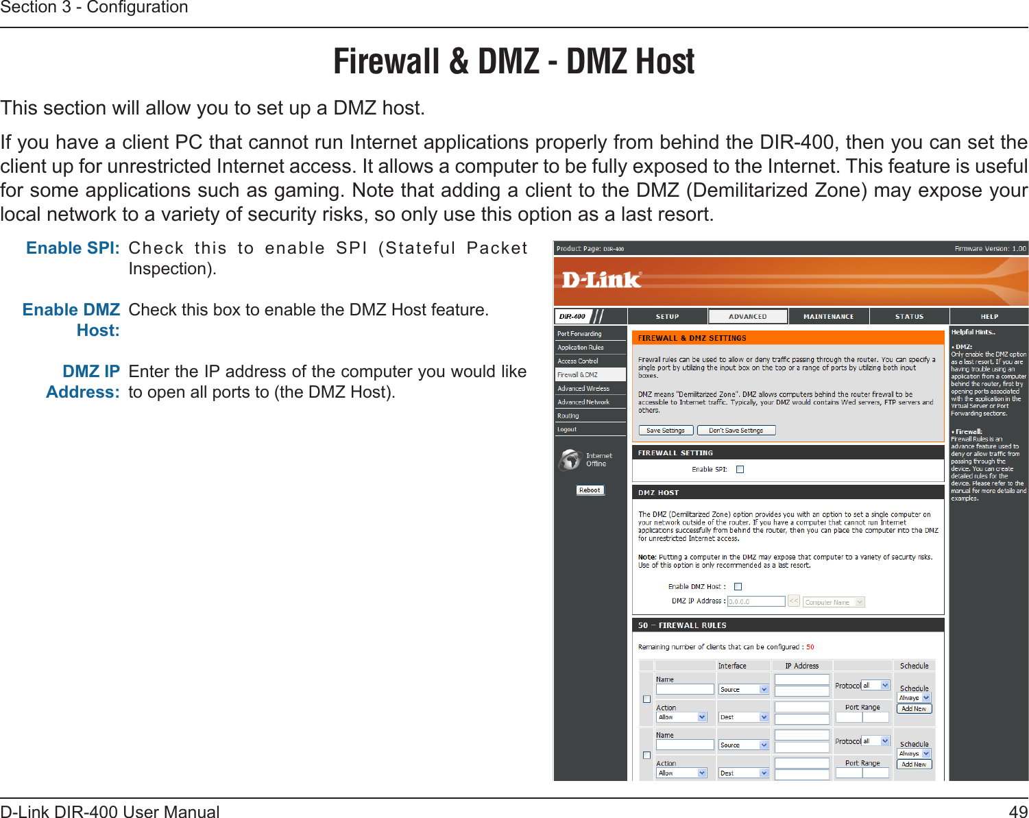 49D-Link DIR-400 User ManualSection 3 - CongurationCheck  this  to  enable  SPI  (Stateful  Packet Inspection).Check this box to enable the DMZ Host feature.Enter the IP address of the computer you would like to open all ports to (the DMZ Host).Firewall &amp; DMZ - DMZ HostThis section will allow you to set up a DMZ host.If you have a client PC that cannot run Internet applications properly from behind the DIR-400, then you can set the client up for unrestricted Internet access. It allows a computer to be fully exposed to the Internet. This feature is useful for some applications such as gaming. Note that adding a client to the DMZ (Demilitarized Zone) may expose your local network to a variety of security risks, so only use this option as a last resort. Enable SPI:   Enable DMZ Host:DMZ IP Address: