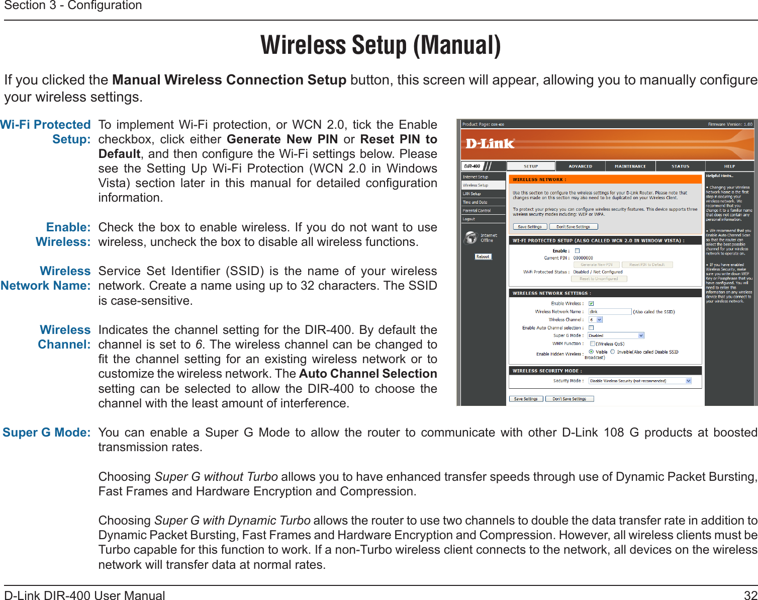 32D-Link DIR-400 User ManualSection 3 - CongurationTo  implement Wi-Fi  protection,  or  WCN  2.0,  tick  the  Enable checkbox,  click  either  Generate  New  PIN  or  Reset  PIN  to Default, and then congure the Wi-Fi settings below. Please see  the  Setting  Up  Wi-Fi  Protection  (WCN  2.0  in  Windows Vista)  section  later  in  this  manual  for  detailed  conguration information. Check the box to enable wireless. If you do not want to use wireless, uncheck the box to disable all wireless functions.Service  Set  Identier  (SSID)  is  the  name  of  your  wireless network. Create a name using up to 32 characters. The SSID is case-sensitive.Indicates the channel setting for the DIR-400. By default the channel is set to 6. The wireless channel can be changed to t  the  channel  setting  for  an  existing  wireless  network  or  to customize the wireless network. The Auto Channel Selection setting  can  be  selected  to  allow  the  DIR-400  to  choose  the channel with the least amount of interference.You  can  enable  a  Super  G  Mode  to  allow  the  router  to  communicate  with  other  D-Link  108  G  products  at  boosted transmission rates.  Choosing Super G without Turbo allows you to have enhanced transfer speeds through use of Dynamic Packet Bursting, Fast Frames and Hardware Encryption and Compression.  Choosing Super G with Dynamic Turbo allows the router to use two channels to double the data transfer rate in addition to Dynamic Packet Bursting, Fast Frames and Hardware Encryption and Compression. However, all wireless clients must be Turbo capable for this function to work. If a non-Turbo wireless client connects to the network, all devices on the wireless network will transfer data at normal rates. Wi-Fi Protected Setup:Enable:Wireless:Wireless Network Name:Wireless Channel:Super G Mode:Wireless Setup (Manual)If you clicked the Manual Wireless Connection Setup button, this screen will appear, allowing you to manually congure your wireless settings.