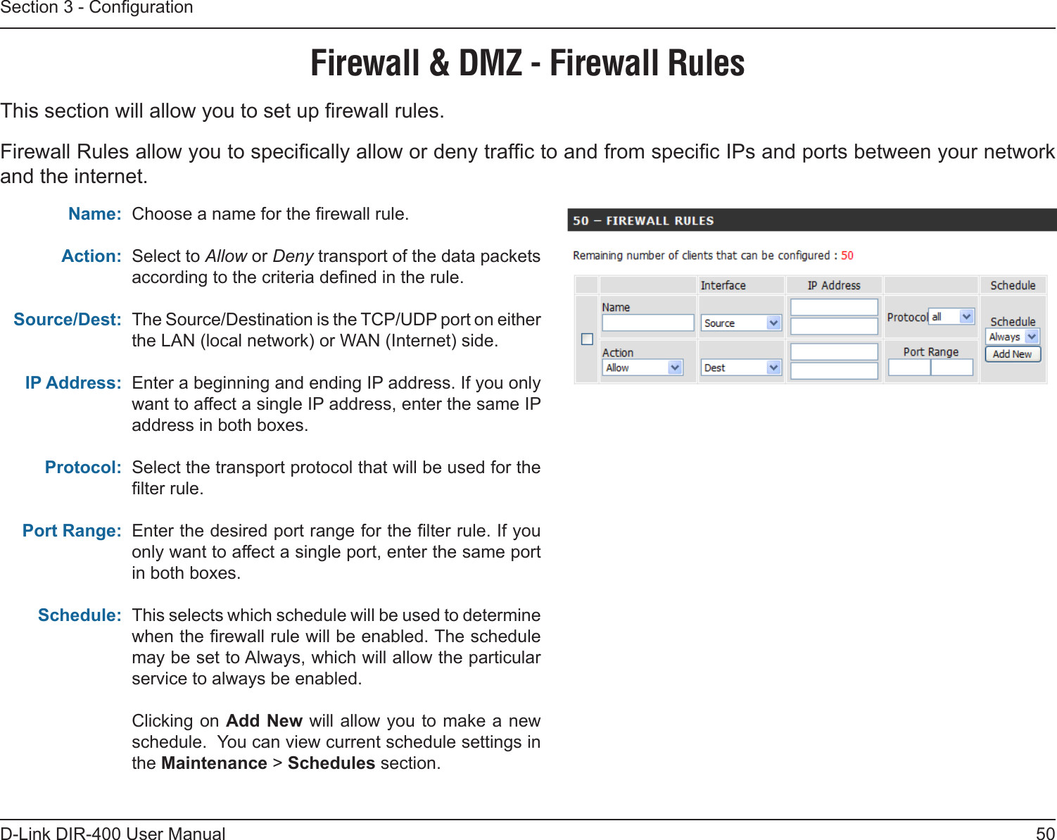 50D-Link DIR-400 User ManualSection 3 - CongurationChoose a name for the rewall rule.Select to Allow or Deny transport of the data packets according to the criteria dened in the rule. The Source/Destination is the TCP/UDP port on either the LAN (local network) or WAN (Internet) side.Enter a beginning and ending IP address. If you only want to affect a single IP address, enter the same IP address in both boxes.Select the transport protocol that will be used for the lter rule.Enter the desired port range for the lter rule. If you only want to affect a single port, enter the same port in both boxes.This selects which schedule will be used to determine when the rewall rule will be enabled. The schedule may be set to Always, which will allow the particular service to always be enabled.Clicking on Add New will allow you to make a new schedule.  You can view current schedule settings in the Maintenance &gt; Schedules section.Name:Action:Source/Dest:IP Address:Protocol:Port Range:Schedule:Firewall &amp; DMZ - Firewall RulesThis section will allow you to set up rewall rules.Firewall Rules allow you to specically allow or deny trafc to and from specic IPs and ports between your network and the internet.