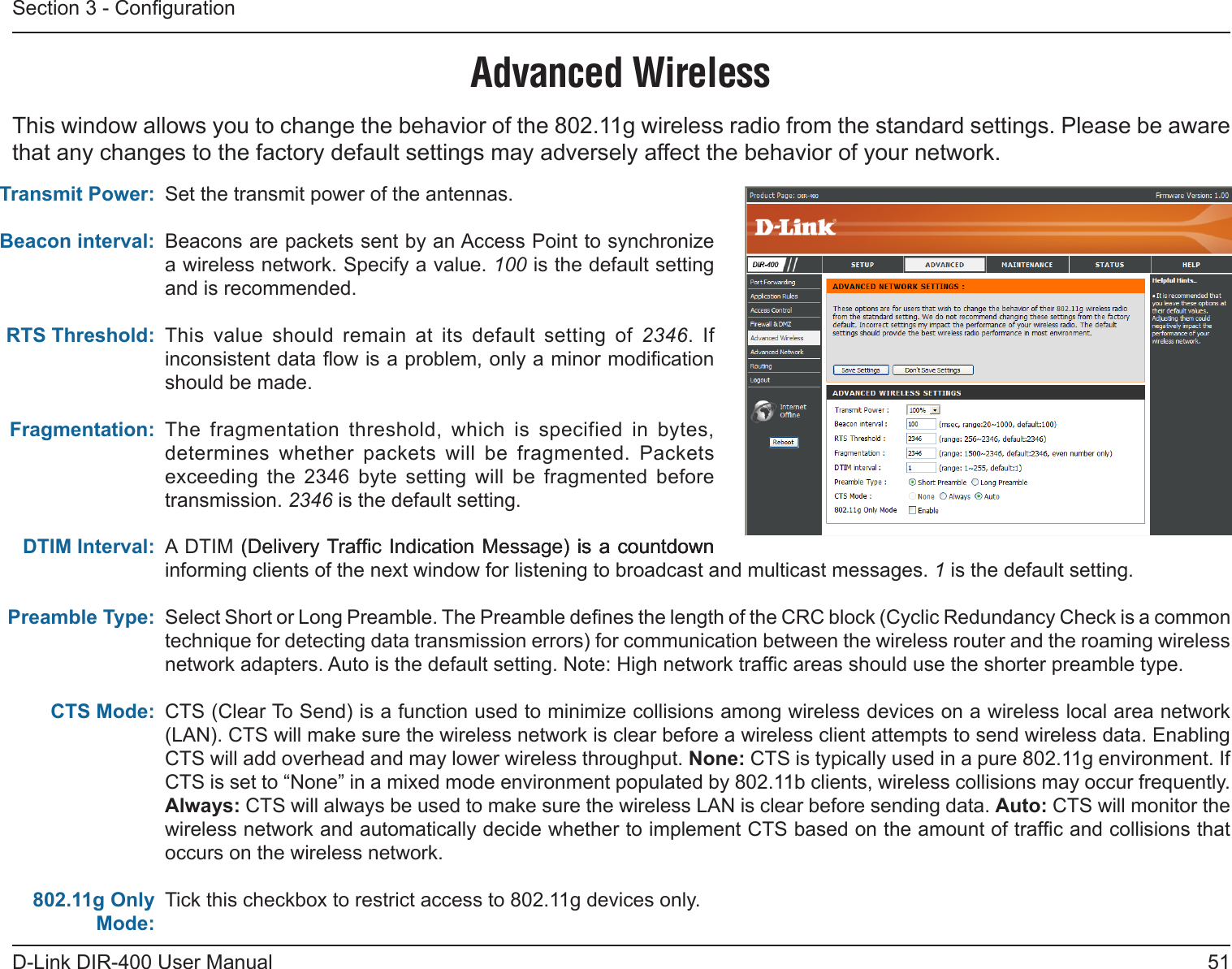 51D-Link DIR-400 User ManualSection 3 - CongurationSet the transmit power of the antennas.Beacons are packets sent by an Access Point to synchronize a wireless network. Specify a value. 100 is the default setting and is recommended. This  value  should  remain  at  its  default  setting  of  2346.  If inconsistent data ow is a problem, only a minor modication should be made.The  fragmentation  threshold,  which  is  specified  in  bytes, determines  whether  packets  will  be  fragmented.  Packets exceeding  the  2346  byte  setting  will  be  fragmented  before transmission. 2346 is the default setting. A DTIM (Delivery Trafc Indication Message) is a countdown(Delivery Trafc  Indication Message) is a countdownis a countdown informing clients of the next window for listening to broadcast and multicast messages. 1 is the default setting.Select Short or Long Preamble. The Preamble denes the length of the CRC block (Cyclic Redundancy Check is a common technique for detecting data transmission errors) for communication between the wireless router and the roaming wireless network adapters. Auto is the default setting. Note: High network trafc areas should use the shorter preamble type.CTS (Clear To Send) is a function used to minimize collisions among wireless devices on a wireless local area network (LAN). CTS will make sure the wireless network is clear before a wireless client attempts to send wireless data. Enabling CTS will add overhead and may lower wireless throughput. None: CTS is typically used in a pure 802.11g environment. If CTS is set to “None” in a mixed mode environment populated by 802.11b clients, wireless collisions may occur frequently.  Always: CTS will always be used to make sure the wireless LAN is clear before sending data. Auto: CTS will monitor the wireless network and automatically decide whether to implement CTS based on the amount of trafc and collisions that occurs on the wireless network.Tick this checkbox to restrict access to 802.11g devices only.Transmit Power:Beacon interval:RTS Threshold:Fragmentation:DTIM Interval:Preamble Type:CTS Mode:802.11g Only Mode:Advanced WirelessThis window allows you to change the behavior of the 802.11g wireless radio from the standard settings. Please be aware that any changes to the factory default settings may adversely affect the behavior of your network.  