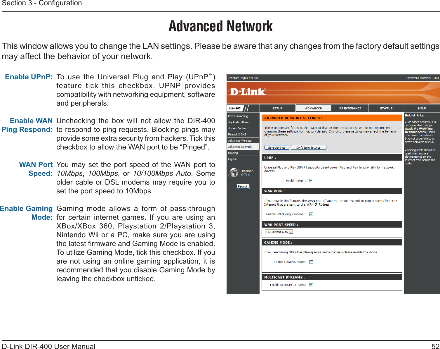 52D-Link DIR-400 User ManualSection 3 - CongurationTo  use  the  Universal  Plug  and  Play  (UPnP™) feature  tick  this  checkbox.  UPNP  provides compatibility with networking equipment, software and peripherals.Unchecking  the  box  will  not  allow  the  DIR-400 to respond to ping requests. Blocking pings may provide some extra security from hackers. Tick this checkbox to allow the WAN port to be “Pinged”.You  may set the  port speed of  the  WAN  port to 10Mbps,  100Mbps,  or  10/100Mbps Auto.  Some older cable or DSL modems may require you to set the port speed to 10Mbps.Gaming  mode  allows  a  form  of  pass-through for  certain  internet  games.  If  you  are  using  an XBox/XBox  360,  Playstation  2/Playstation  3, Nintendo Wii or a  PC,  make sure you are using the latest rmware and Gaming Mode is enabled. To utilize Gaming Mode, tick this checkbox. If you are  not  using an  online gaming  application, it  is recommended that you disable Gaming Mode by leaving the checkbox unticked.Enable UPnP:Enable WAN Ping Respond:WAN Port Speed:Enable Gaming Mode:Advanced NetworkThis window allows you to change the LAN settings. Please be aware that any changes from the factory default settings may affect the behavior of your network.