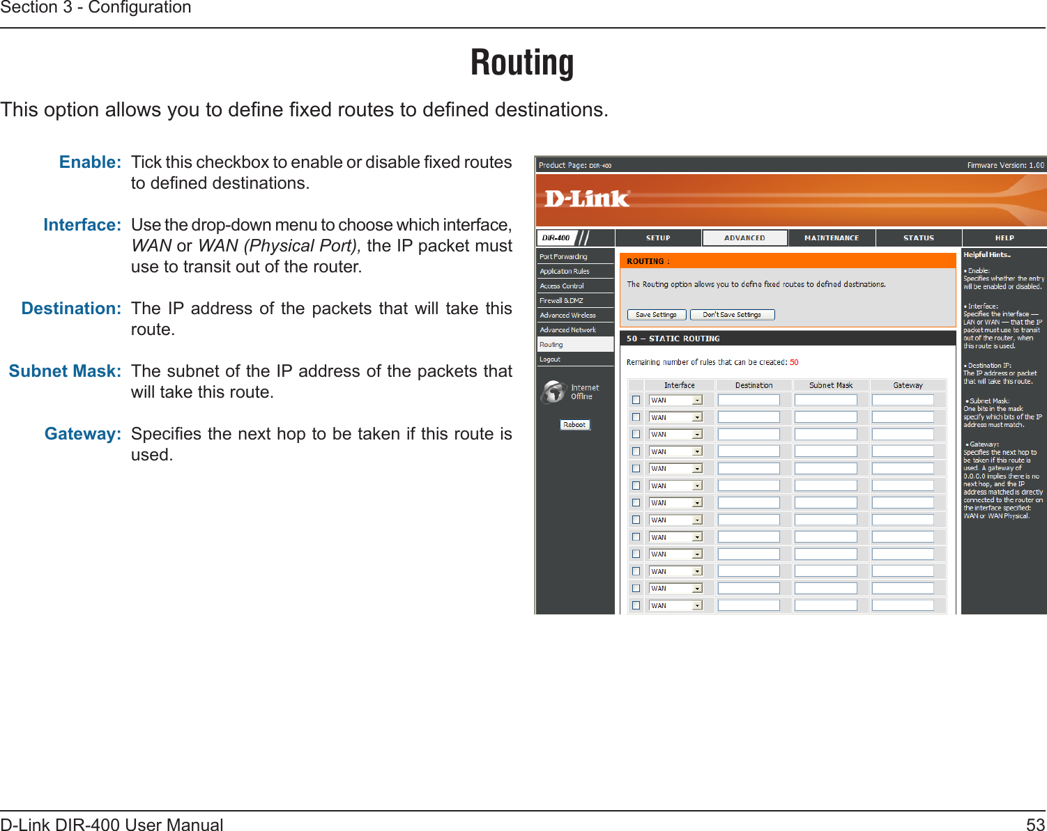 53D-Link DIR-400 User ManualSection 3 - CongurationTick this checkbox to enable or disable xed routes to dened destinations. Use the drop-down menu to choose which interface, WAN or WAN (Physical Port), the IP packet must use to transit out of the router.  The IP address of  the  packets that will  take this route.The subnet of the IP address of the packets that will take this route.Species the next hop to be taken if this route is used. Enable:Interface:Destination:Subnet Mask:Gateway:RoutingThis option allows you to dene xed routes to dened destinations.