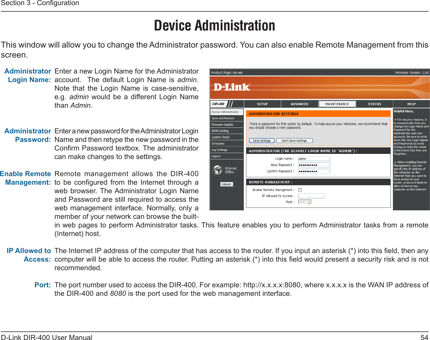 54D-Link DIR-400 User ManualSection 3 - CongurationEnter a new Login Name for the Administrator account.   The  default  Login  Name  is  admin.  Note  that  the  Login  Name  is  case-sensitive, e.g.  admin would  be  a different  Login  Name than Admin.Enter a new password for the Administrator Login Name and then retype the new password in the Conrm Password textbox. The administrator can make changes to the settings.Remote  management  allows  the  DIR-400 to  be  congured  from  the  Internet  through  a web browser. The Administrator  Login  Name and Password are still required to access the web management interface. Normally, only a member of your network can browse the built-in web pages to perform Administrator tasks. This feature enables you to perform Administrator tasks from a remote (Internet) host.The Internet IP address of the computer that has access to the router. If you input an asterisk (*) into this eld, then any computer will be able to access the router. Putting an asterisk (*) into this eld would present a security risk and is not recommended.The port number used to access the DIR-400. For example: http://x.x.x.x:8080, where x.x.x.x is the WAN IP address of the DIR-400 and 8080 is the port used for the web management interface.Administrator Login Name:Administrator Password:Enable Remote Management:IP Allowed to Access:Port:Device AdministrationThis window will allow you to change the Administrator password. You can also enable Remote Management from this screen.  