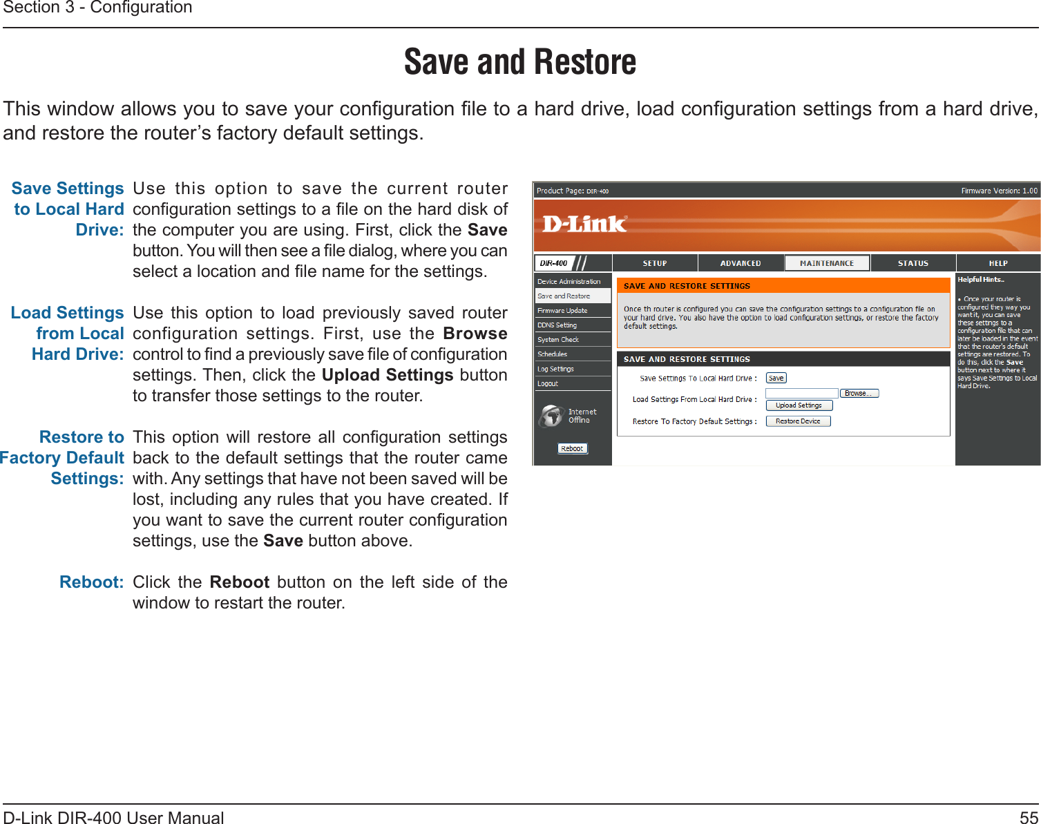 55D-Link DIR-400 User ManualSection 3 - CongurationSave and RestoreUse  this  option  to  save  the  current  router conguration settings to a le on the hard disk of the computer you are using. First, click the Save button. You will then see a le dialog, where you can select a location and le name for the settings. Use  this  option  to  load  previously  saved  router configuration  settings.  First,  use  the  Browse control to nd a previously save le of conguration settings. Then, click the Upload Settings button to transfer those settings to the router. This  option will  restore  all  conguration  settings back to the default settings that the router came with. Any settings that have not been saved will be lost, including any rules that you have created. If you want to save the current router conguration settings, use the Save button above. Click  the  Reboot  button  on  the  left  side  of  the window to restart the router.Save Settings to Local Hard Drive:Load Settings from Local Hard Drive:Restore to Factory Default Settings:Reboot:This window allows you to save your conguration le to a hard drive, load conguration settings from a hard drive, and restore the router’s factory default settings.