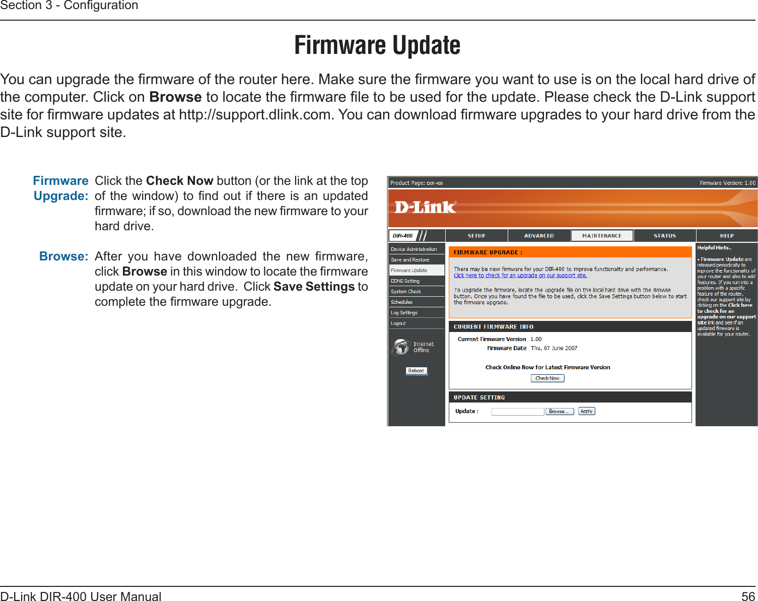 56D-Link DIR-400 User ManualSection 3 - CongurationFirmware UpdateClick the Check Now button (or the link at the top of the window) to nd out if there is an updated rmware; if so, download the new rmware to your hard drive.After  you  have  downloaded  the  new  rmware, click Browse in this window to locate the rmware update on your hard drive.  Click Save Settings to complete the rmware upgrade.Firmware Upgrade:Browse:You can upgrade the rmware of the router here. Make sure the rmware you want to use is on the local hard drive of the computer. Click on Browse to locate the rmware le to be used for the update. Please check the D-Link support site for rmware updates at http://support.dlink.com. You can download rmware upgrades to your hard drive from the D-Link support site.