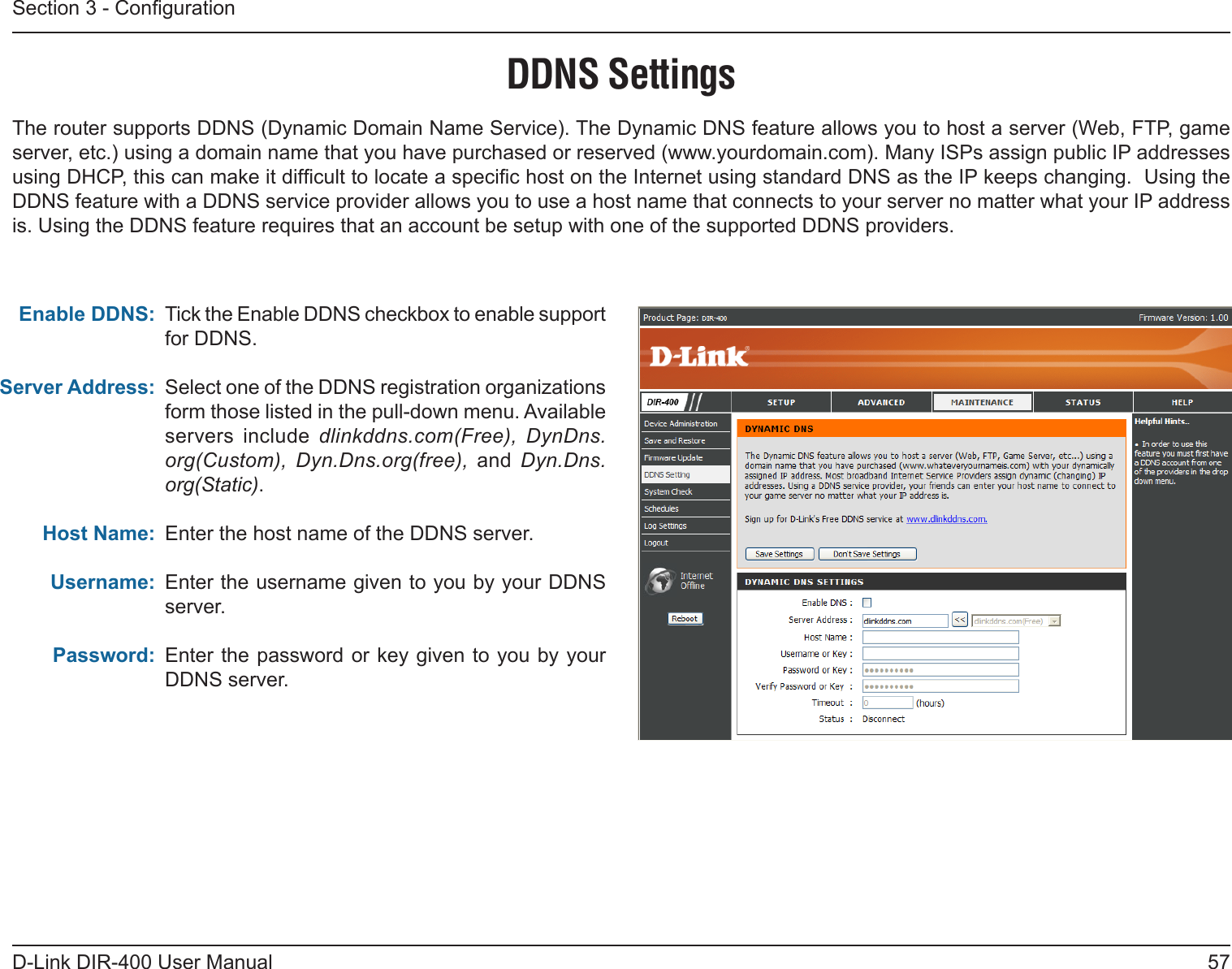 57D-Link DIR-400 User ManualSection 3 - CongurationDDNS SettingsTick the Enable DDNS checkbox to enable support for DDNS.Select one of the DDNS registration organizations form those listed in the pull-down menu. Available servers  include  dlinkddns.com(Free),  DynDns.org(Custom),  Dyn.Dns.org(free),  and  Dyn.Dns.org(Static).Enter the host name of the DDNS server.Enter the username given to you by your DDNS server.Enter the  password or key given to you by your DDNS server.Enable DDNS:Server Address:Host Name:Username:Password:The router supports DDNS (Dynamic Domain Name Service). The Dynamic DNS feature allows you to host a server (Web, FTP, game server, etc.) using a domain name that you have purchased or reserved (www.yourdomain.com). Many ISPs assign public IP addresses using DHCP, this can make it difcult to locate a specic host on the Internet using standard DNS as the IP keeps changing.  Using the DDNS feature with a DDNS service provider allows you to use a host name that connects to your server no matter what your IP address is. Using the DDNS feature requires that an account be setup with one of the supported DDNS providers.