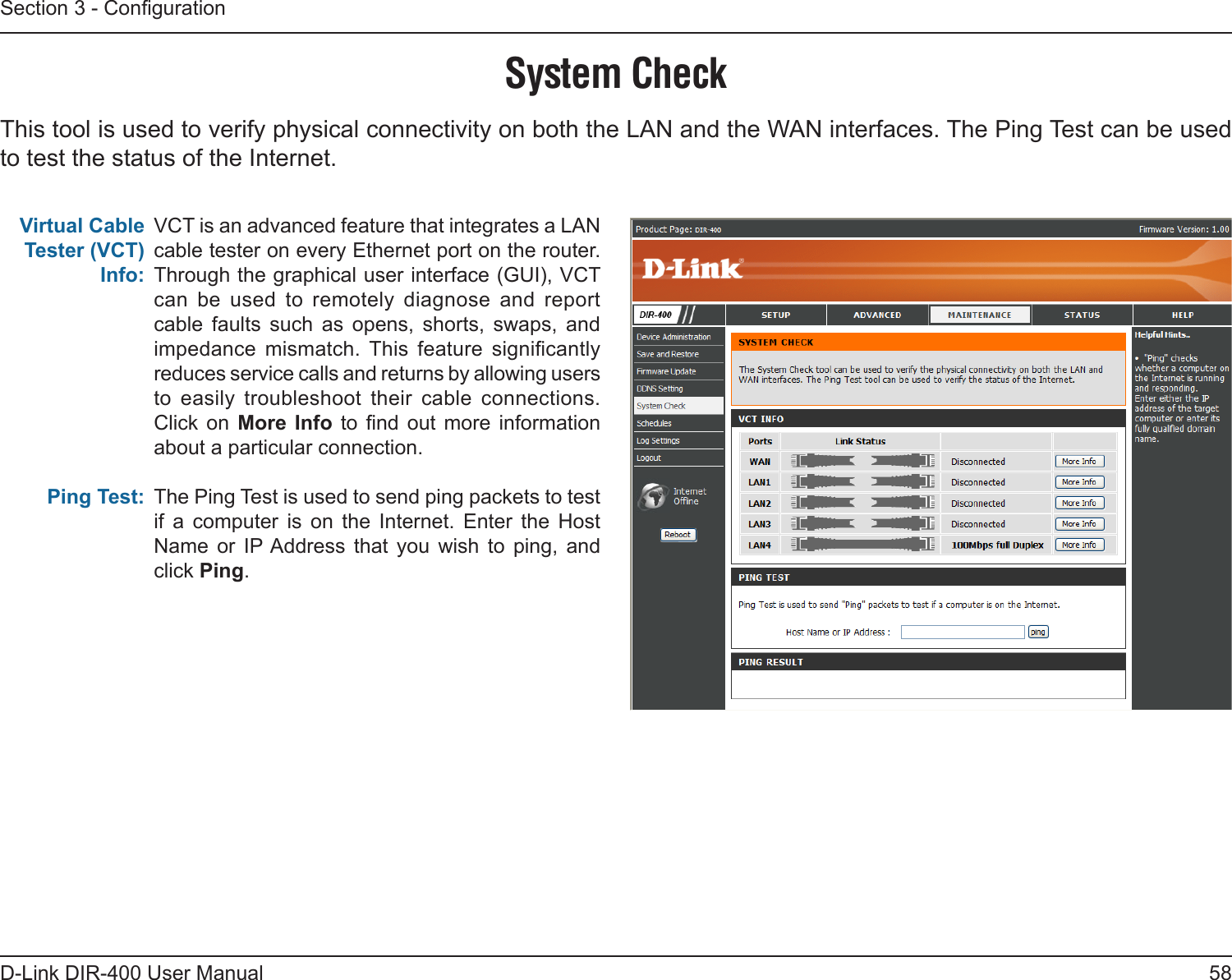 58D-Link DIR-400 User ManualSection 3 - CongurationSystem CheckVCT is an advanced feature that integrates a LAN cable tester on every Ethernet port on the router. Through the graphical user interface (GUI), VCT can  be  used  to  remotely  diagnose  and  report cable  faults  such  as  opens,  shorts,  swaps,  and impedance  mismatch.  This  feature  signicantly reduces service calls and returns by allowing users to  easily  troubleshoot  their  cable  connections.  Click  on  More  Info  to  nd  out  more  information about a particular connection.The Ping Test is used to send ping packets to test if  a  computer  is  on  the  Internet.  Enter  the  Host Name  or  IP Address  that  you  wish  to  ping,  and click Ping.Virtual Cable Tester (VCT) Info:Ping Test:This tool is used to verify physical connectivity on both the LAN and the WAN interfaces. The Ping Test can be used to test the status of the Internet.