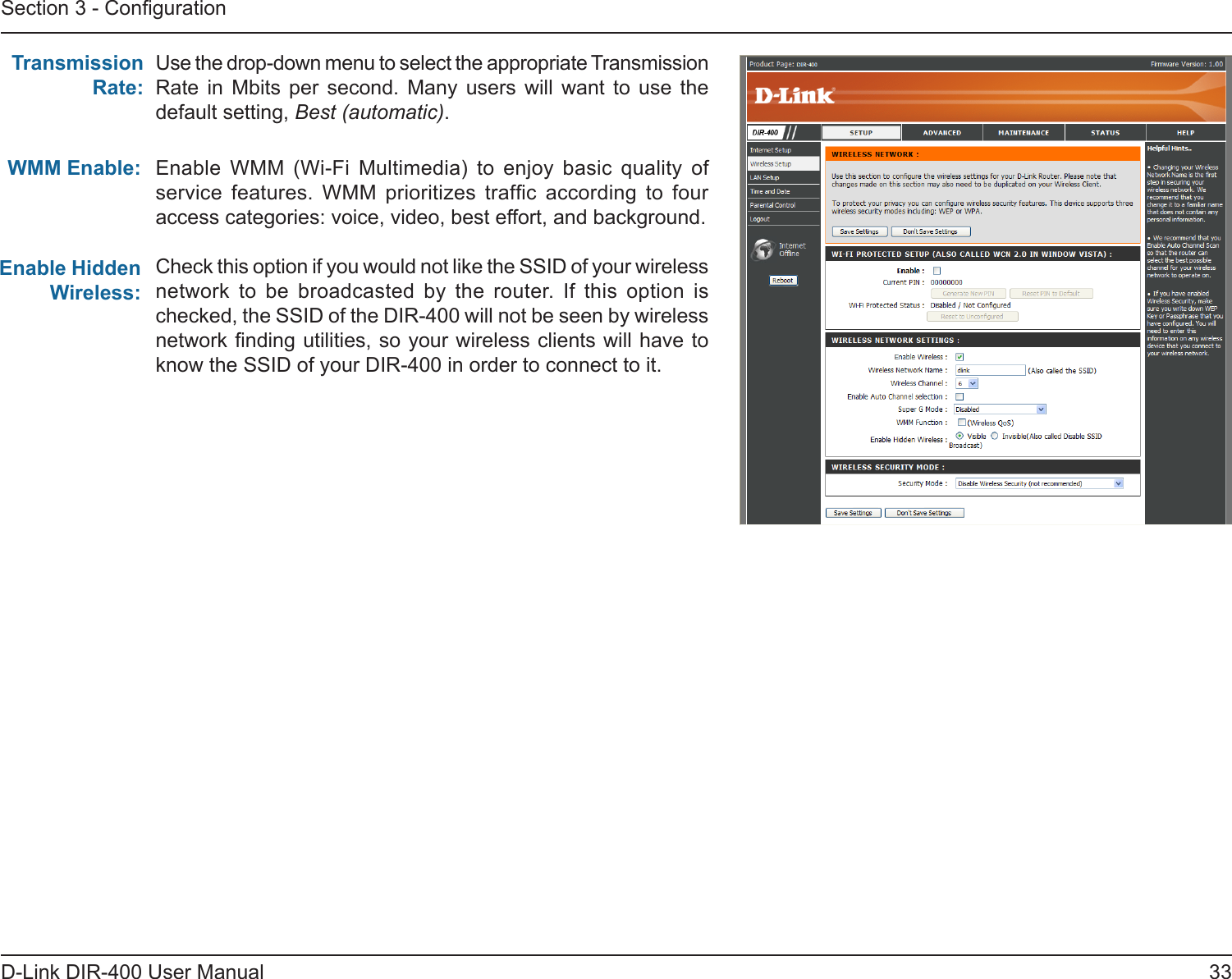 33D-Link DIR-400 User ManualSection 3 - CongurationUse the drop-down menu to select the appropriate Transmission Rate  in  Mbits  per  second.  Many  users  will  want  to  use  the default setting, Best (automatic).Transmission Rate:WMM Enable:Enable Hidden Wireless:Enable  WMM  (Wi-Fi  Multimedia)  to  enjoy  basic  quality  of service  features.  WMM  prioritizes  trafc  according  to  four access categories: voice, video, best effort, and background. Check this option if you would not like the SSID of your wireless network  to  be  broadcasted  by  the  router.  If  this  option  is checked, the SSID of the DIR-400 will not be seen by wireless network nding utilities, so your wireless clients will have to know the SSID of your DIR-400 in order to connect to it.