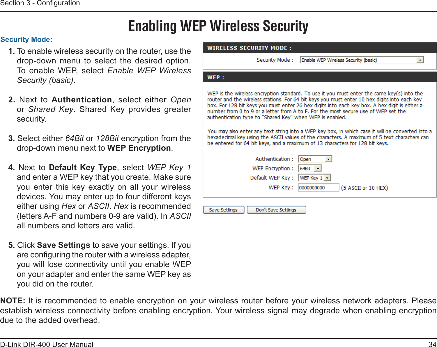 34D-Link DIR-400 User ManualSection 3 - Conguration1. To enable wireless security on the router, use the drop-down  menu  to  select  the  desired  option. To  enable  WEP,  select  Enable  WEP  Wireless Security (basic).2.  Next  to  Authentication,  select  either  Open or  Shared  Key.  Shared  Key  provides  greater security.3. Select either 64Bit or 128Bit encryption from the drop-down menu next to WEP Encryption. 4.  Next  to  Default  Key  Type,  select  WEP  Key  1 and enter a WEP key that you create. Make sure you  enter  this  key  exactly  on  all  your  wireless devices. You may enter up to four different keys either using Hex or ASCII. Hex is recommended (letters A-F and numbers 0-9 are valid). In ASCII all numbers and letters are valid.5. Click Save Settings to save your settings. If you are conguring the router with a wireless adapter, you will lose connectivity until you enable WEP on your adapter and enter the same WEP key as you did on the router.Security Mode:NOTE: It is recommended to enable encryption on your wireless router before your wireless network adapters. Please establish wireless connectivity before enabling encryption. Your wireless signal may degrade when enabling encryption due to the added overhead.Enabling WEP Wireless Security