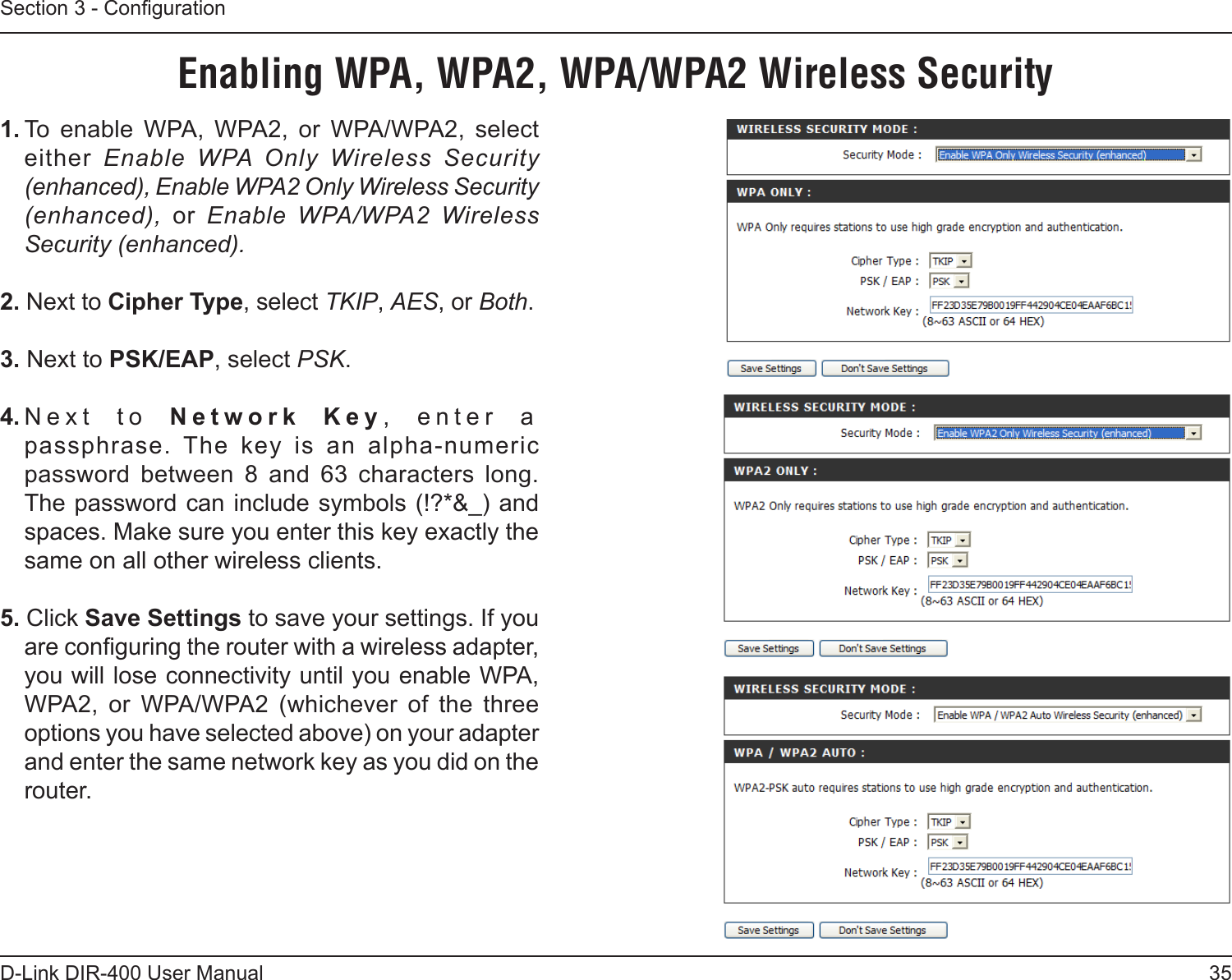 35D-Link DIR-400 User ManualSection 3 - Conguration1. To  enable  WPA,  WPA2,  or  WPA/WPA2,  select either  Enable  WPA  Only  Wireless  Security (enhanced), Enable WPA2 Only Wireless Security (enhanced),  or  Enable  WPA/WPA2  Wireless Security (enhanced).2. Next to Cipher Type, select TKIP, AES, or Both.3. Next to PSK/EAP, select PSK.4. Next  to  Network  Key,  enter  a passphrase.  The  key  is  an  alpha-numeric  password  between  8  and  63  characters  long. The password can include symbols (!?*&amp;_) and spaces. Make sure you enter this key exactly the same on all other wireless clients.5. Click Save Settings to save your settings. If you are conguring the router with a wireless adapter, you will lose connectivity until you enable WPA, WPA2,  or  WPA/WPA2  (whichever  of  the  three options you have selected above) on your adapter and enter the same network key as you did on the router.Enabling WPA, WPA2, WPA/WPA2 Wireless Security