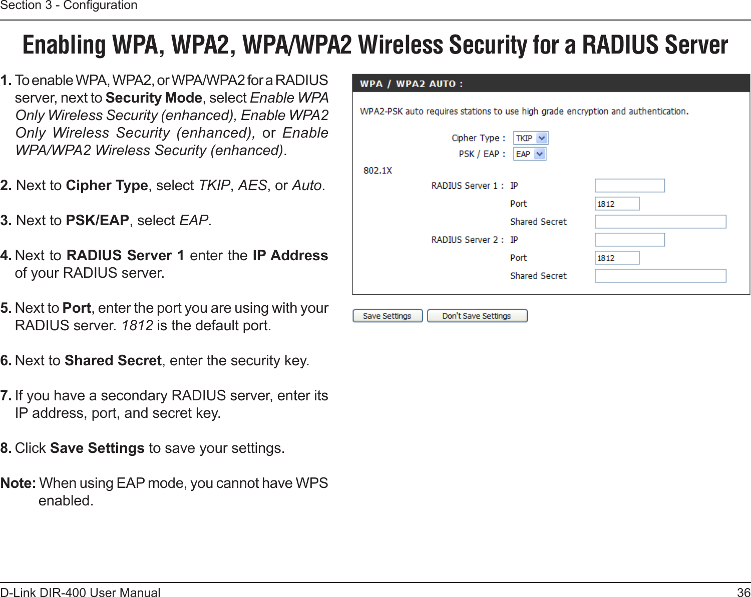 36D-Link DIR-400 User ManualSection 3 - Conguration1. To enable WPA, WPA2, or WPA/WPA2 for a RADIUS server, next to Security Mode, select Enable WPA Only Wireless Security (enhanced), Enable WPA2 Only  Wireless  Security  (enhanced),  or  Enable WPA/WPA2 Wireless Security (enhanced).2. Next to Cipher Type, select TKIP, AES, or Auto.3. Next to PSK/EAP, select EAP.4. Next to RADIUS Server 1 enter the IP Address of your RADIUS server.5. Next to Port, enter the port you are using with your RADIUS server. 1812 is the default port.6. Next to Shared Secret, enter the security key.7. If you have a secondary RADIUS server, enter its IP address, port, and secret key.8. Click Save Settings to save your settings.Note: When using EAP mode, you cannot have WPS enabled.Enabling WPA, WPA2, WPA/WPA2 Wireless Security for a RADIUS Server