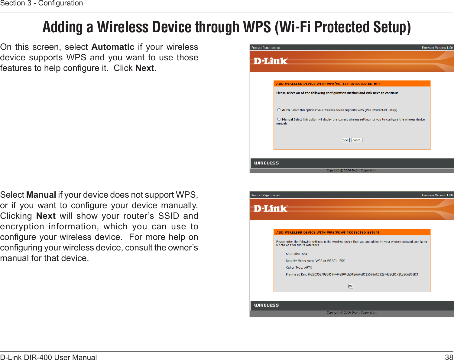 38D-Link DIR-400 User ManualSection 3 - CongurationAdding a Wireless Device through WPS (Wi-Fi Protected Setup)On  this screen, select Automatic if your  wireless device  supports  WPS  and  you  want  to  use  those features to help congure it.  Click Next.Select Manual if your device does not support WPS, or  if  you  want  to  congure  your  device  manually. Clicking  Next  will  show  your  router’s  SSID  and encryption  information,  which  you  can  use  to congure your wireless device.  For more help on conguring your wireless device, consult the owner’s manual for that device.