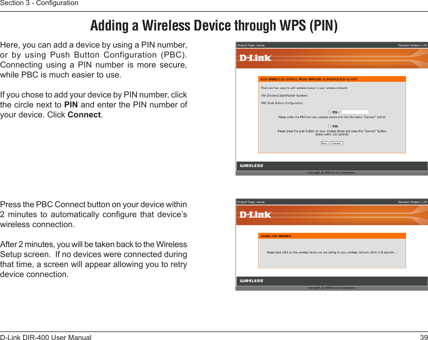 39D-Link DIR-400 User ManualSection 3 - CongurationAdding a Wireless Device through WPS (PIN)Here, you can add a device by using a PIN number, or  by  using  Push  Button  Configuration  (PBC). Connecting  using  a  PIN  number  is  more  secure, while PBC is much easier to use.If you chose to add your device by PIN number, click the circle next to PIN and enter the PIN number of your device. Click Connect.Press the PBC Connect button on your device within 2  minutes  to  automatically  congure  that  device’s wireless connection.  After 2 minutes, you will be taken back to the Wireless Setup screen.  If no devices were connected during that time, a screen will appear allowing you to retry device connection.