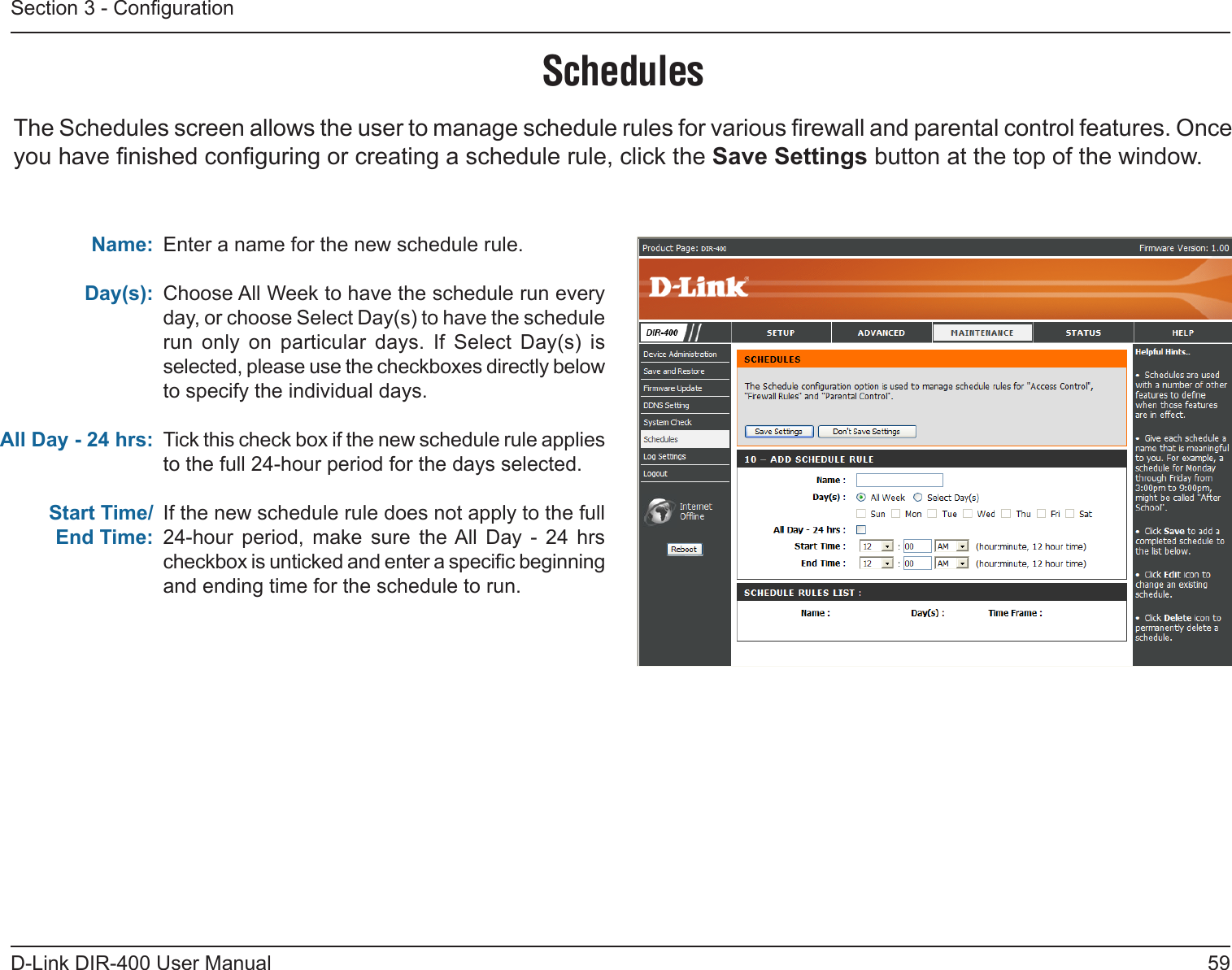 59D-Link DIR-400 User ManualSection 3 - CongurationSchedulesEnter a name for the new schedule rule.Choose All Week to have the schedule run every day, or choose Select Day(s) to have the schedule run  only  on  particular  days.  If  Select  Day(s)  is selected, please use the checkboxes directly below to specify the individual days.Tick this check box if the new schedule rule applies to the full 24-hour period for the days selected.If the new schedule rule does not apply to the full 24-hour  period,  make  sure  the All  Day  -  24  hrs checkbox is unticked and enter a specic beginning and ending time for the schedule to run.Name:Day(s):All Day - 24 hrs:Start Time/End Time:The Schedules screen allows the user to manage schedule rules for various rewall and parental control features. Once you have nished conguring or creating a schedule rule, click the Save Settings button at the top of the window. 