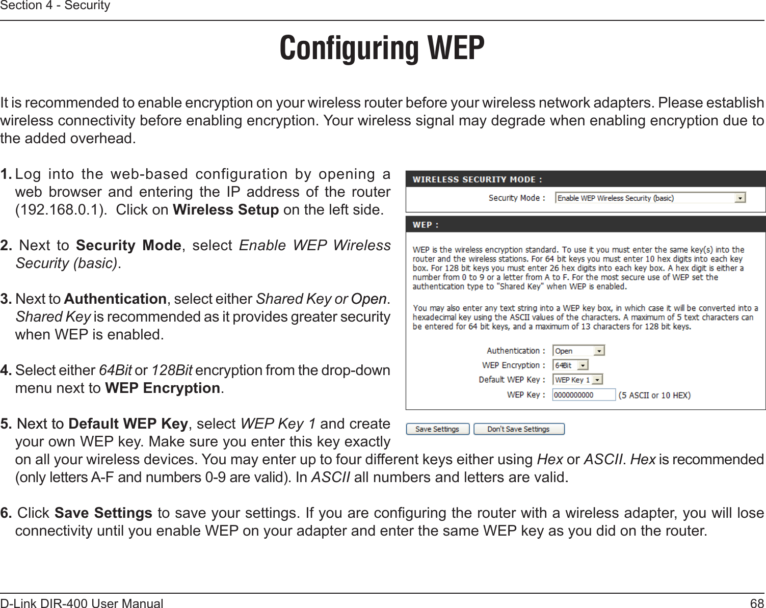 68D-Link DIR-400 User ManualSection 4 - SecurityConﬁguring WEPIt is recommended to enable encryption on your wireless router before your wireless network adapters. Please establish wireless connectivity before enabling encryption. Your wireless signal may degrade when enabling encryption due to the added overhead.1. Log  into  the  web-based  configuration  by  opening  a web  browser  and  entering  the  IP  address  of  the  router (192.168.0.1).  Click on Wireless Setup on the left side.2.  Next  to  Security  Mode,  select  Enable  WEP  Wireless Security (basic).3. Next to Authentication, select either Shared Key or OpenOpen. Shared Key is recommended as it provides greater security when WEP is enabled.4. Select either 64Bit or 128Bit encryption from the drop-down menu next to WEP Encryption. 5. Next toNext to Default WEP Key, select WEP Key 1 and create your own WEP key. Make sure you enter this key exactly on all your wireless devices. You may enter up to four different keys either using Hex or ASCII. Hex is recommended (only letters A-F and numbers 0-9 are valid). In ASCII all numbers and letters are valid..6. Click Save Settings to save your settings. If you are conguring the router with a wireless adapter, you will lose connectivity until you enable WEP on your adapter and enter the same WEP key as you did on the router.