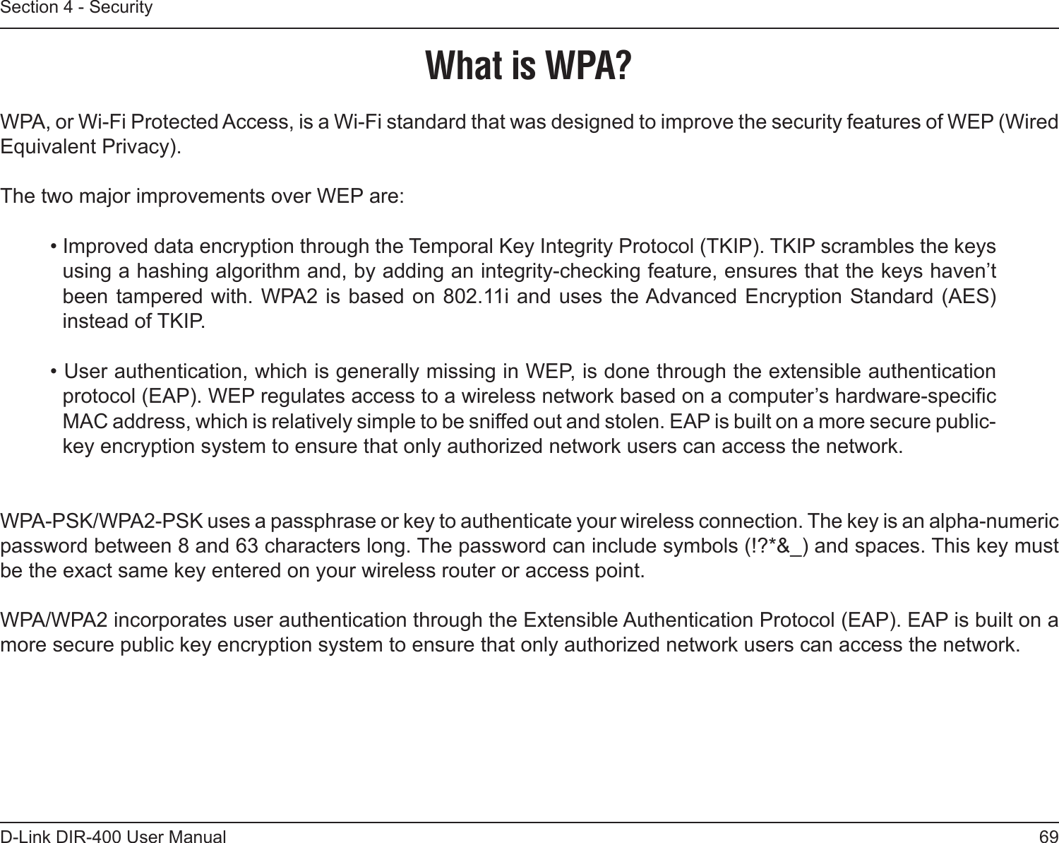 69D-Link DIR-400 User ManualSection 4 - SecurityWhat is WPA?WPA, or Wi-Fi Protected Access, is a Wi-Fi standard that was designed to improve the security features of WEP (Wired Equivalent Privacy).  The two major improvements over WEP are: • Improved data encryption through the Temporal Key Integrity Protocol (TKIP). TKIP scrambles the keys using a hashing algorithm and, by adding an integrity-checking feature, ensures that the keys haven’t been tampered with. WPA2 is based on 802.11i  and uses the Advanced Encryption Standard (AES) instead of TKIP.• User authentication, which is generally missing in WEP, is done through the extensible authentication protocol (EAP). WEP regulates access to a wireless network based on a computer’s hardware-specic MAC address, which is relatively simple to be sniffed out and stolen. EAP is built on a more secure public-key encryption system to ensure that only authorized network users can access the network.WPA-PSK/WPA2-PSK uses a passphrase or key to authenticate your wireless connection. The key is an alpha-numeric password between 8 and 63 characters long. The password can include symbols (!?*&amp;_) and spaces. This key must be the exact same key entered on your wireless router or access point.WPA/WPA2 incorporates user authentication through the Extensible Authentication Protocol (EAP). EAP is built on a more secure public key encryption system to ensure that only authorized network users can access the network.