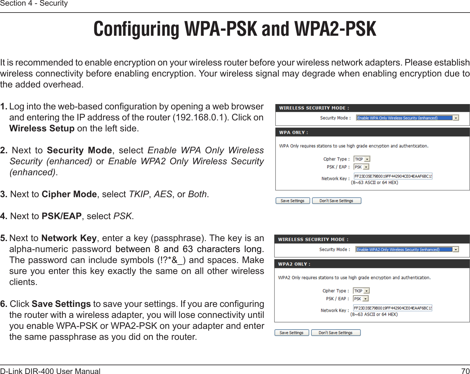 70D-Link DIR-400 User ManualSection 4 - SecurityConﬁguring WPA-PSK and WPA2-PSKIt is recommended to enable encryption on your wireless router before your wireless network adapters. Please establish wireless connectivity before enabling encryption. Your wireless signal may degrade when enabling encryption due to the added overhead.1. Log into the web-based conguration by opening a web browser and entering the IP address of the router (192.168.0.1). Click on Wireless Setup on the left side.2.  Next  to  Security  Mode,  select  Enable  WPA  Only  Wireless Security  (enhanced)  or  Enable  WPA2  Only  Wireless  Security (enhanced).3. Next to Cipher Mode, select TKIP, AES, or Both.4. Next to PSK/EAP, select PSK.5. Next to Network Key, enter a key (passphrase). The key is an alpha-numeric  password between 8 and 63 characters long.  between  8  and  63  characters  long. The password can include symbols (!?*&amp;_) and spaces. Make sure you enter this key exactly the same on all other wireless clients.6. Click Save Settings to save your settings. If you are conguring the router with a wireless adapter, you will lose connectivity until you enable WPA-PSK or WPA2-PSK on your adapter and enter the same passphrase as you did on the router.